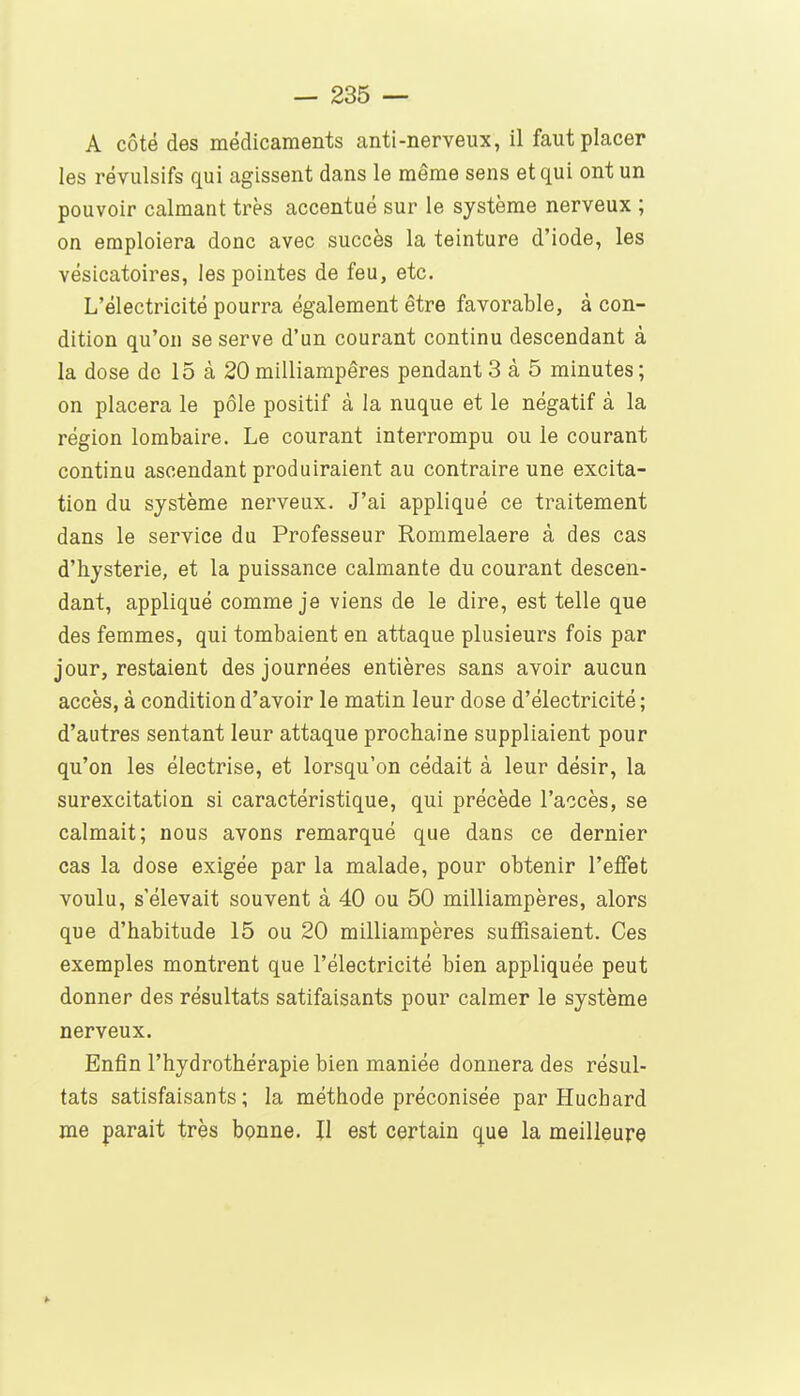 A côté des médicaments anti-nerveux, il faut placer les révulsifs qui agissent dans le même sens et qui ont un pouvoir calmant très accentué sur le système nerveux ; on emploiera donc avec succès la teinture d'iode, les vésicatoires, les pointes de feu, etc. L'électricité pourra également être favorable, à con- dition qu'on se serve d'un courant continu descendant à la dose de 15 à 20 milliampêres pendant 3 à 5 minutes ; on placera le pôle positif à la nuque et le négatif à la région lombaire. Le courant interrompu ou le courant continu ascendant produiraient au contraire une excita- tion du système nerveux. J'ai appliqué ce traitement dans le service du Professeur Rommelaere à des cas d'hystérie, et la puissance calmante du courant descen- dant, appliqué comme je viens de le dire, est telle que des femmes, qui tombaient en attaque plusieurs fois par jour, restaient des journées entières sans avoir aucun accès, à condition d'avoir le matin leur dose d'électricité ; d'autres sentant leur attaque prochaine suppliaient pour qu'on les électrise, et lorsqu'on cédait à leur désir, la surexcitation si caractéristique, qui précède l'accès, se calmait; nous avons remarqué que dans ce dernier cas la dose exigée par la malade, pour obtenir l'effet voulu, s'élevait souvent à 40 ou 50 milliampêres, alors que d'habitude 15 ou 20 milliampêres suffisaient. Ces exemples montrent que l'électricité bien appliquée peut donner des résultats satifaisants pour calmer le système nerveux. Enfin l'hydrothérapie bien maniée donnera des résul- tats satisfaisants; la méthode préconisée par Huchard me parait très bonne. II est certain que la meilleure