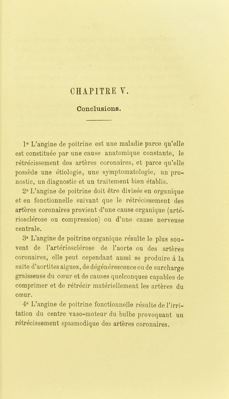 CHAPITRE V. Conclusions. 1° L'angine de poitrine est une maladie parce qu'elle est constituée par une cause anatomique constante, le rétrécissement des artères coronaires, et parce qu'elle possède une étiologie, une syraptomatologie, un pro- nostic, un diagnostic et un traitement bien établis. 2° L'angine de poitrine doit être divisée en organique et en fonctionnelle suivant que le rétrécissement des artères coronaires provient d'une cause organique (arté- riosclérose ou compression) ou d'une cause nerveuse centrale. 3° L'angine de poitrine organique résulte le plus sou- vent de l'artériosclérose de l'aorte ou des artères coronaires, elle peut cependant aussi se produire à la suite d'aortites aiguës, de dégénérescence ou de surcharge graisseuse du cœur et de causes quelconques capables de comprimer et de rétrécir matériellement les artères du cœur. 4° L'angine de poitrine fonctionnelle résulte de l'irri- tation du centre vaso-moteur du bulbe provoquant un rétrécissement spasmodique des artères coronaires.