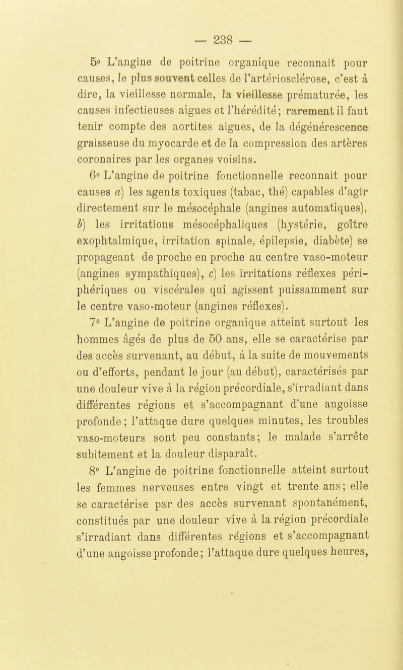5 L'angine de poitrine organique reconnait pour causes, le plus souvent celles de l'artériosclérose, c'est à dire, la vieillesse normale, la vieillesse prématurée, les causes infectieuses aiguës et l'hérédité; rarement il faut tenir compte des aortites aiguës, de la dégénérescence graisseuse du myocarde et de la compression des artères coronaires par les organes voisins. 6° L'angine de poitrine fonctionnelle reconnait pour causes a) les agents toxiques (tabac, thé) capables d'agir directement sur le mésocéphale (angines automatiques), h) les irritations mésocéphaliques (hystérie, goitre exophtalmique, irritation spinale, épilepsie, diabète) se propageant de proche en proche au centre vaso-moteur (angines sympathiques), c) les irritations réflexes péri- phériques ou viscérales qui agissent puissamment sur le centre vaso-moteur (angines réflexes). 7» L'angine de poitrine organique atteint surtout les hommes âgés de plus de 50 ans, elle se caractérise par des accès survenant, au début, à la suite de mouvements ou d'eff^orts, pendant le jour (au début), caractérisés par une douleur vive à la région précordiale, s'irradiant dans difîerentes régions et s'accompagnant d'une angoisse profonde ; l'attaque dure quelques minutes, les troubles vaso-moteurs sont peu constants; le malade s'arrête subitement et la douleur disparaît. 8° L'angine de poitrine fonctionnelle atteint surtout les femmes nerveuses entre vingt et trente ans; elle se caractérise par des accès survenant spontanément, constitués par une douleur vive à la région précordiale s'irradiant dans différentes régions et s'accompagnant d'une angoisse profonde; l'attaque dure quelques heures,