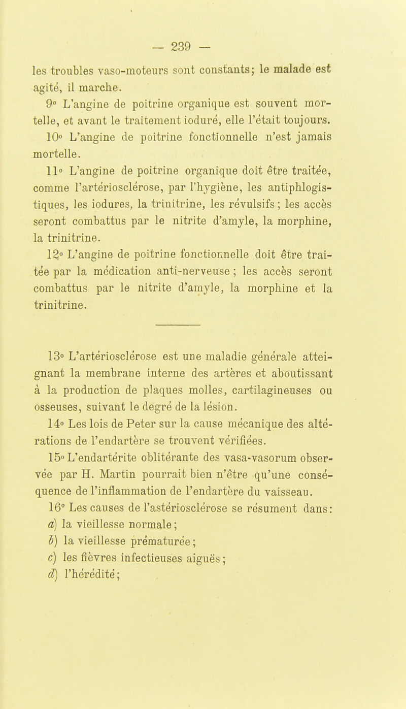 les troubles vaso-moteurs sont constantsj le malade est agité, il marche. 9° L'angine de poitrine organique est souvent mor- telle, et avant le traitement ioduré, elle l'était toujours. 10» L'angine de poitrine fonctionnelle n'est jamais mortelle. 11» L'angine de poitrine organique doit être traitée, comme l'artériosclérose, par l'hygiène, les antiphlogis- tiques, les iodures, la trinitrine, les révulsifs; les accès seront combattus par le nitrite d'amyle, la morphine, la trinitrine. 12» L'angine de poitrine fonctionnelle doit être trai- tée par la médication anti-nerveuse ; les accès seront combattus par le nitrite d'amyle, la morphine et la trinitrine. 13» L'artériosclérose est une maladie générale attei- gnant la membrane interne des artères et aboutissant à la production de plaques molles, cartilagineuses ou osseuses, suivant le degré de la lésion. 14» Les lois de Peter sur la cause mécanique des alté- rations de l'endartère se trouvent vérifiées. 15» L'endartérite oblitérante des vasa-vasorum obser- vée par H. Martin pourrait bien n'être qu'une consé- quence de l'inflammation de l'endartère du vaisseau. 16° Les causes de l'astériosclérose se résument dans: a) la vieillesse normale ; b) la vieillesse prématurée ; c) les fièvres infectieuses aiguës ; d) l'hérédité;