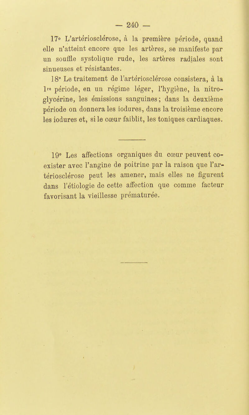 17° L'artériosclérose, à la première période, quand elle n'atteint encore que les artères, se manifeste par un souffle systolique rude, les artères radiales sont sinueuses et résistantes. 18° Le traitement de l'artériosclérose consistera, à la 1 période, en un régime léger, l'hygiène, la nitro- glycérine, les émissions sanguines; dans la deuxième période on donnera les iodures, dans la troisième encore les iodures et, si le cœur faiblit, les toniques cardiaques. 19° Les affections organiques du cœur peuvent co- exister avec l'angine de poitrine par la raison que l'ar- tériosclérose peut les amener, mais elles ne figurent dans l'étiologie de cette affection que comme facteur favorisant la vieillesse prématurée.