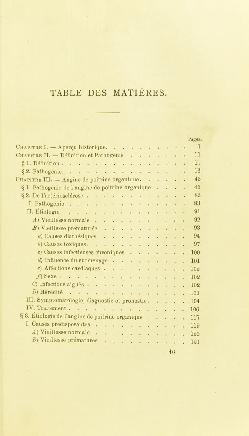 TABLE DES MATIÈRES. l'uges. Chapitre I. — Aperçu historique 1 Chapitre II. — Définition et Pathogénie 31 § 1. Définition Il § 2. Pathogénie 16 Chapitre III. — Angine de poitrine organique 45 § 1. Pathogénie de l'angine de poitrine organique .... 45 § 2. De l'artériosclérose 83 I. Patliogénie 83 II. Étiologie 91 ^) Vieillesse normale 92 £) Vieillesse prématurée 93 a) Causes diathésiques 94 b) Causes toxiques 97 c) Causes infectieuses chroniques 100 d) Influence du surmenage 101 e) Affections cardiaques 102 /)Sexe 102 C) Infections aiguës 102 D) Hérédité -103 III. Symptomatologie, diagnostic et pronostic 104 IV. Traitement 106 § 3. Étiologie de l'angine de poitrine organique » . . . . 117 I. Causes prédisposantes 119 A) Vieillesse normale 120 B) Vieillesse prématurée 121