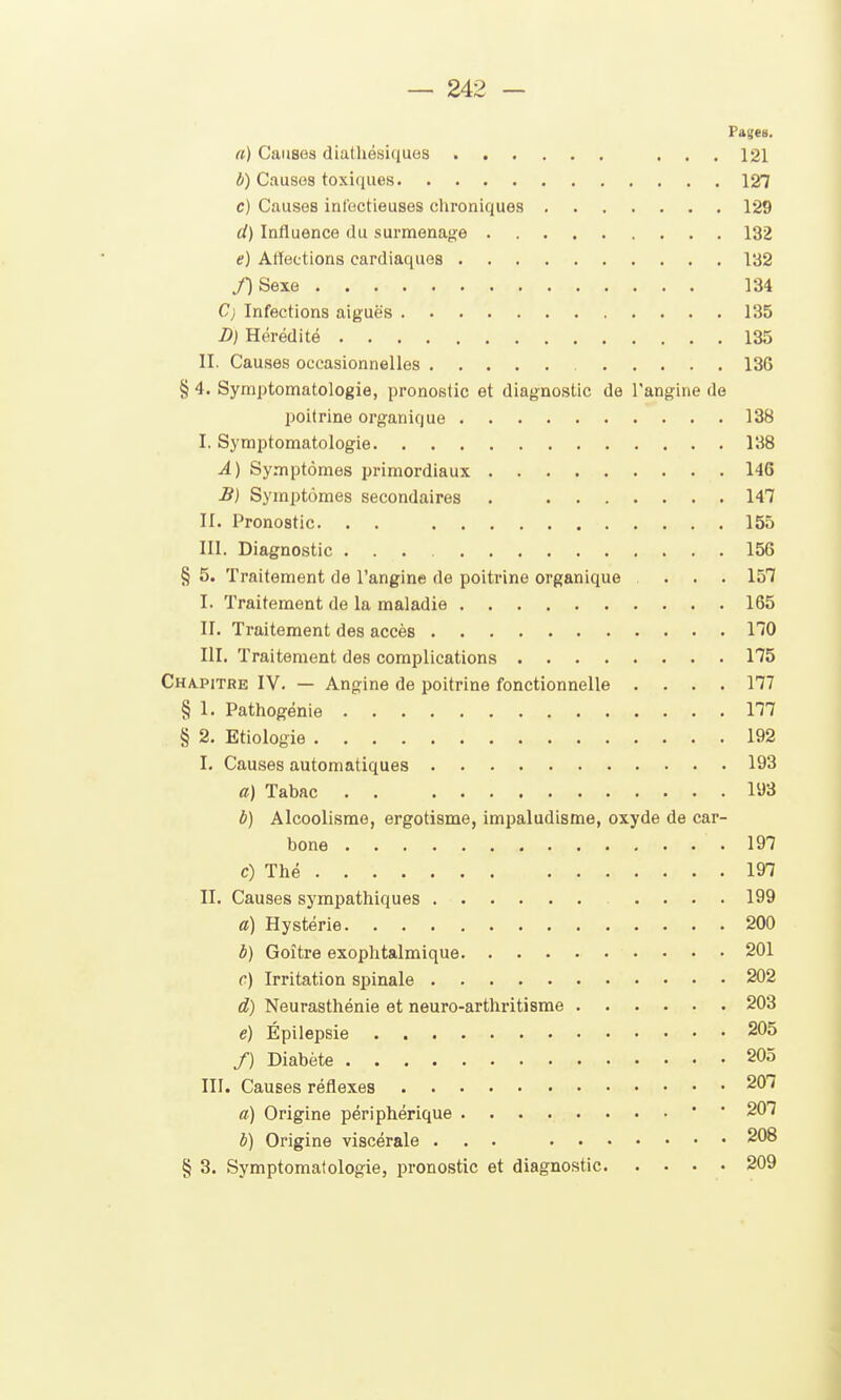 Pages, a) Causes diathésiques ... 121 b) Causes toxiques 127 c) Causes infectieuses chroniques 129 ci) Influence du surmenage 132 e) Artections cardiaques 132 /)Sexe 134 C) Infections aiguës 135 D) Hérédité 135 II. Causes occasionnelles 136 § 4. Syniptomatologie, pronostic et diagnostic de l'angine de poitrine organique 138 I. Symptomatologie 138 A) Symptômes primordiaux 146 B) Symptômes secondaires . 147 II. Pronostic. . . 155 III. Diagnostic 156 § 5. Traitement de l'angine de poitrine organique ... 157 I. Traitement de la maladie 165 II. Traitement des accès 170 m. Traitement des complications 175 Chapitre IV. — Angine de poitrine fonctionnelle .... 177 § 1. Pathogénie 177 § 2. Etiologie 192 I. Causes automatiques 193 a) Tabac 193 à) Alcoolisme, ergotisme, impaludisme, oxyde de car- bone 197 c) Thé 197 II. Causes sympathiques 199 a) Hystérie 200 b) Goitre exophtalmique 201 c) Irritation spinale 202 d) Neurasthénie et neuro-arthritisme 203 e) Épilepsie 205 /) Diabète 205 III. Causes réflexes 20 < a) Origine périphérique ' ' 207 b) Origine viscérale ... 208 § 3. Symptomatologie, pronostic et diagnostic 209