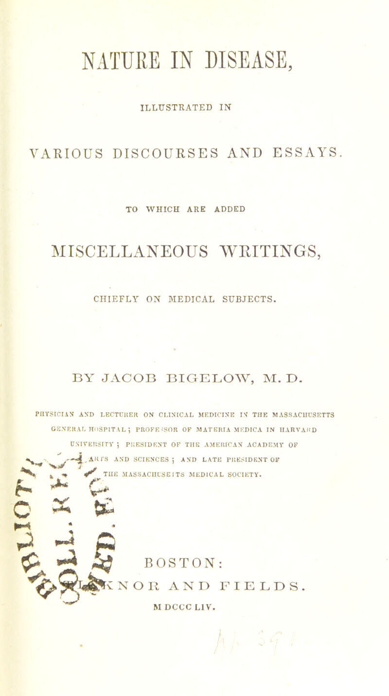 NATURE IN DISEASE, ILLUSTRATED IN VARIOUS DISCOURSES AND ESSAYS. TO WHICH ARE ADDED MISCELLANEOUS WRITINGS, CHIEFLY ON MEDICAL SUBJECTS. BY JACOB BIGELOW, M. T). PHYSICIAN AND LECTURER ON CLINICAL MEDICINE IN THE MASSACHUSETTS GENERAL HOSPITAL ; PROFESSOR OF MATEIUA MKDICA IN HARVARD UNIVERSITY ; PRESIDENT OF THE AMERICAN ACADEMY OF ■*- 4. ARTS AND SCIENCES! AND LATE PRESIDENT OF A*-* w O . .* S' THE MASSACHUSETTS MEDICAL SOCIETY. X {£ ^ a p £ »“* BOSTON: NOR AND FIELDS M DCCC LIV.