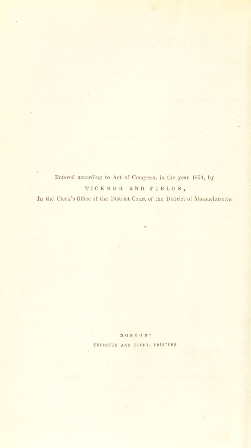 Entered according to Act of Congress, in the year 1854, by TICK NO It AND FIELDS, In the Clerk’s Office of the District Court of the District of Massachusetts. Boston: THURSTON AND TOItllY, PRINTERS