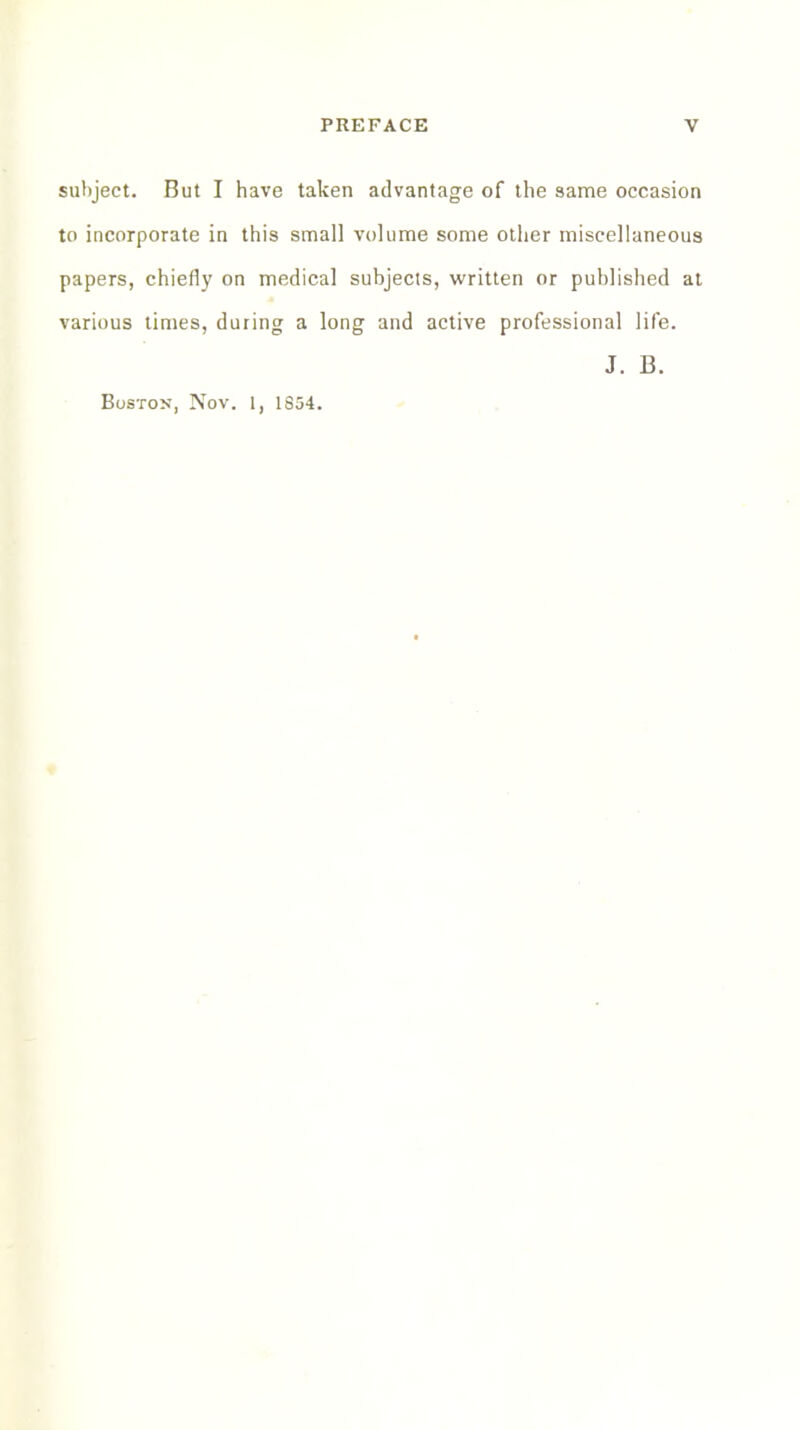 subject. But I have taken advantage of the same occasion to incorporate in this small volume some other miscellaneous papers, chiefly on medical subjects, written or published at various times, during a long and active professional life. J. B. Boston, Nov. 1, 1854.