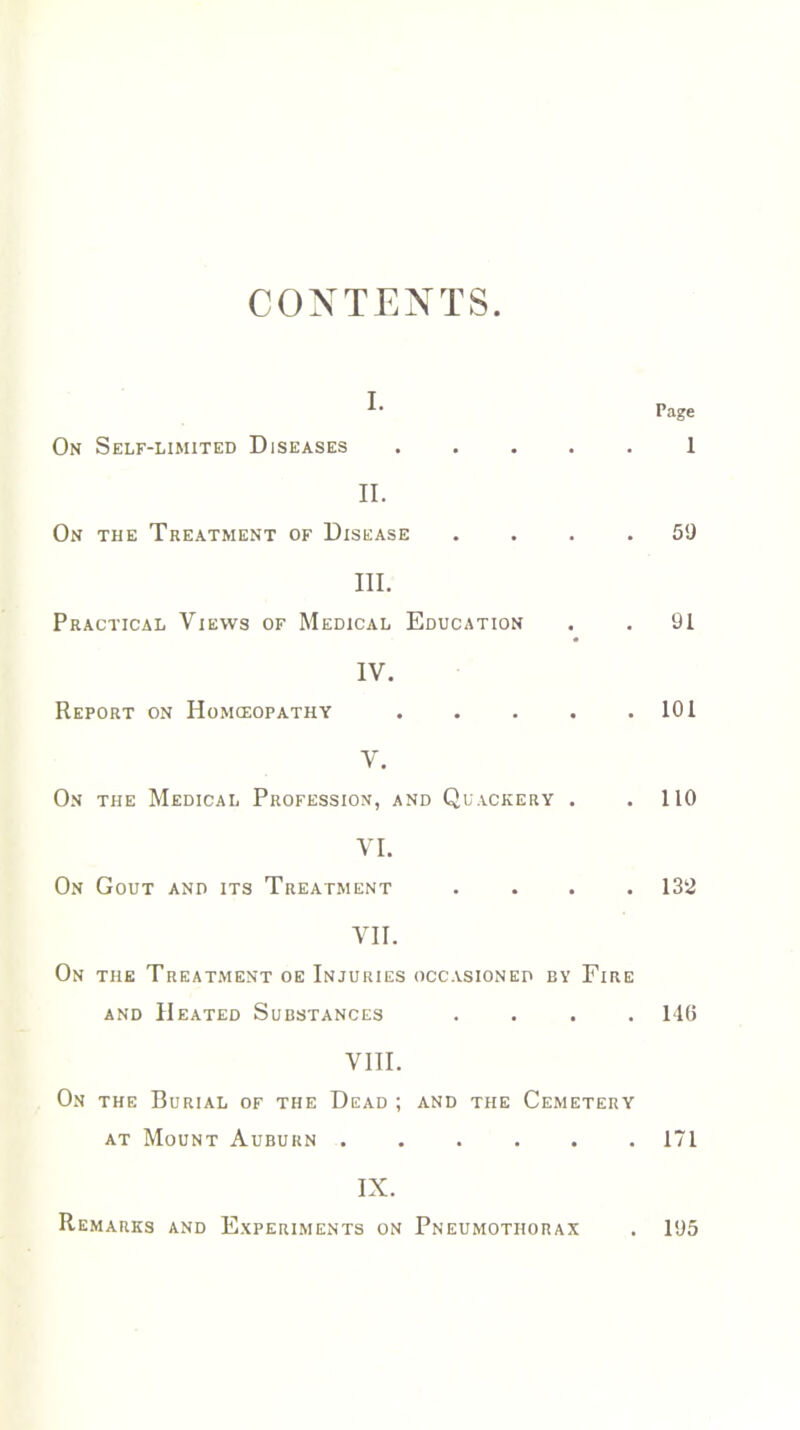 CONTENTS. i. On Self-limited Diseases .... Page 1 II. On the Treatment of Disease . 59 III. Practical Views of Medical Education . 91 IV. Report on Homoeopathy .... . 101 V. On the Medical Profession, and Quackery . . 110 VI. On Gout and its Treatment . 132 VII. On the Treatment oe Injuries occasioned ey Fire and Heated Substances .... 146 VIII. On the Burial of the Dead ; and the Cemetery at Mount Auburn 171 IX.