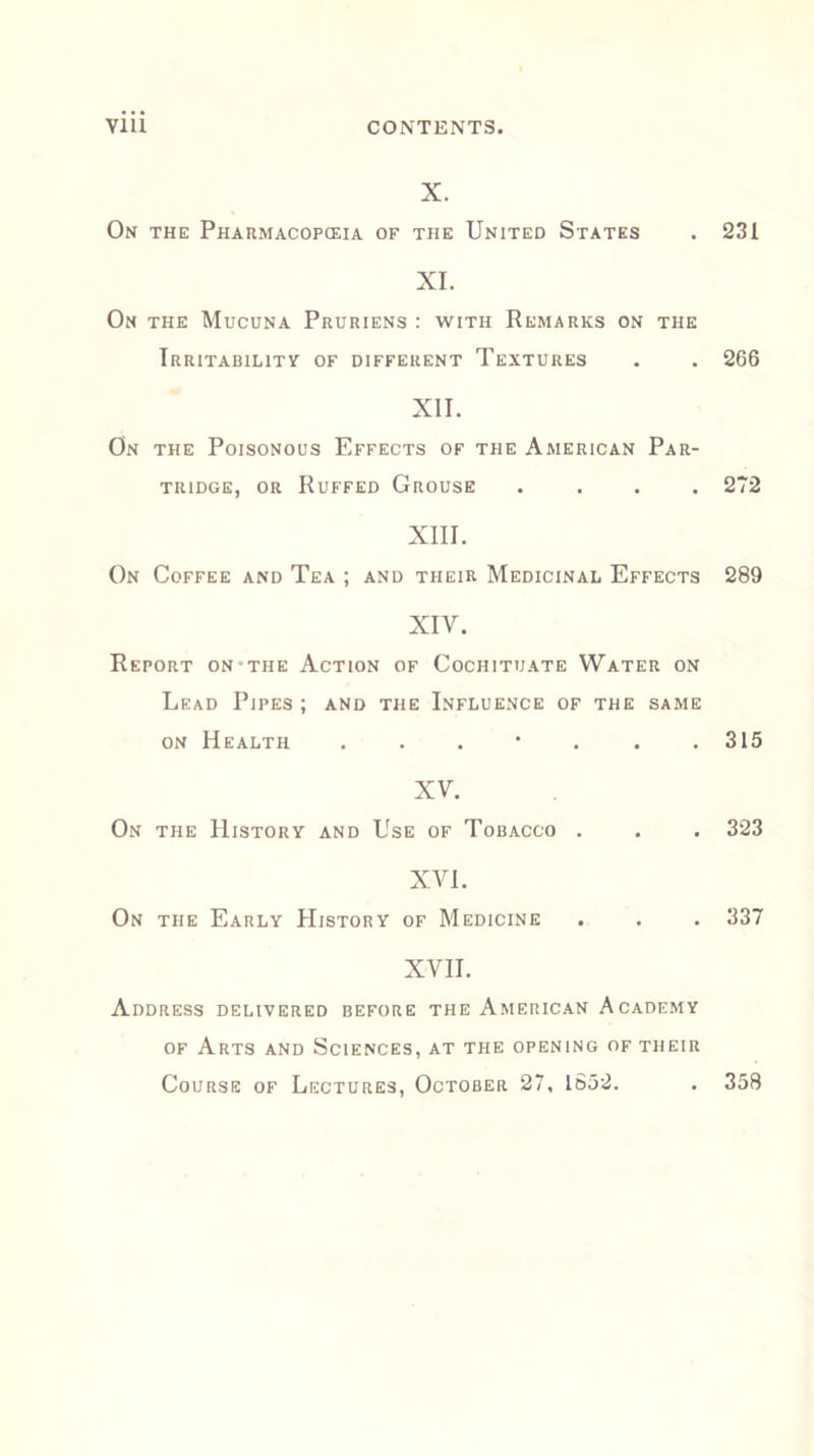 X. On the Pharmacopeia of the United States . 231 XI. On the Mucuna Pruriens : with Remarks on the Irritability of different Textures . . 266 XII. On the Poisonous Effects of the American Par- tridge, or Ruffed Grouse .... 272 XIII. On Coffee and Tea ; and their Medicinal Effects 289 XIV. Report on the Action of Cochituate Water on Lead Pipes; and the Influence of the same on Health ....... 315 XV. On the History and Use of Tobacco . . . 323 XVI. On the Early PIistory of Medicine . . . 337 XVII. Address delivered before the American Academy of Arts and Sciences, at the opening of their Course of Lectures, October 27, 1852. . 358