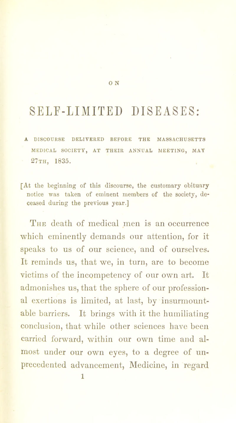 SELF-LIMITED DISEASES: A DISCOURSE DELIVERED BEFORE THE MASSACHUSETTS MEDICAL SOCIETY, AT THEIR ANNUAL MEETING, MAY 27tii, 1835. [At tlie beginning of this discourse, the customary obituary notice was taken of eminent members of the society, de- ceased during the previous year.] The death of medical men is an occurrence which eminently demands our attention, for it speaks to us of our science, and of ourselves. It reminds us, that we, in turn, are to become victims of the incompetency of our own art. It admonishes us, that the sphere of our profession- al exertions is limited, at last, by insurmount- able barriers. It brings with it the humiliating conclusion, that while other sciences have been carried forward, within our own time and al- most under our own eyes, to a degree of un- precedented advancement, Medicine, in regard