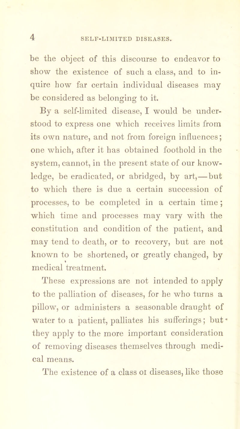 be the object of this discourse to endeavor to show the existence of such a class, and to in- quire how far certain individual diseases may be considered as belonging to it. By a self-limited disease, I would be under- stood to express one which receives limits from its own nature, and not from foreign influences; one which, after it has obtained foothold in the system, cannot, in the present state of our know- ledge, be eradicated, or abridged, by art, — but to which there is due a certain succession of processes, to be completed in a certain time ; which time and processes may vary with the constitution and condition of the patient, and may tend to death, or to recovery, but are not known to be shortened, or greatly changed, by * medical treatment. These expressions are not intended to apply to the palliation of diseases, for he who turns a pillow, or administers a seasonable draught of water to a patient, palliates his sufferings; but* they apply to the more important consideration of removing diseases themselves through medi- cal means. The existence of a class ot diseases, like those