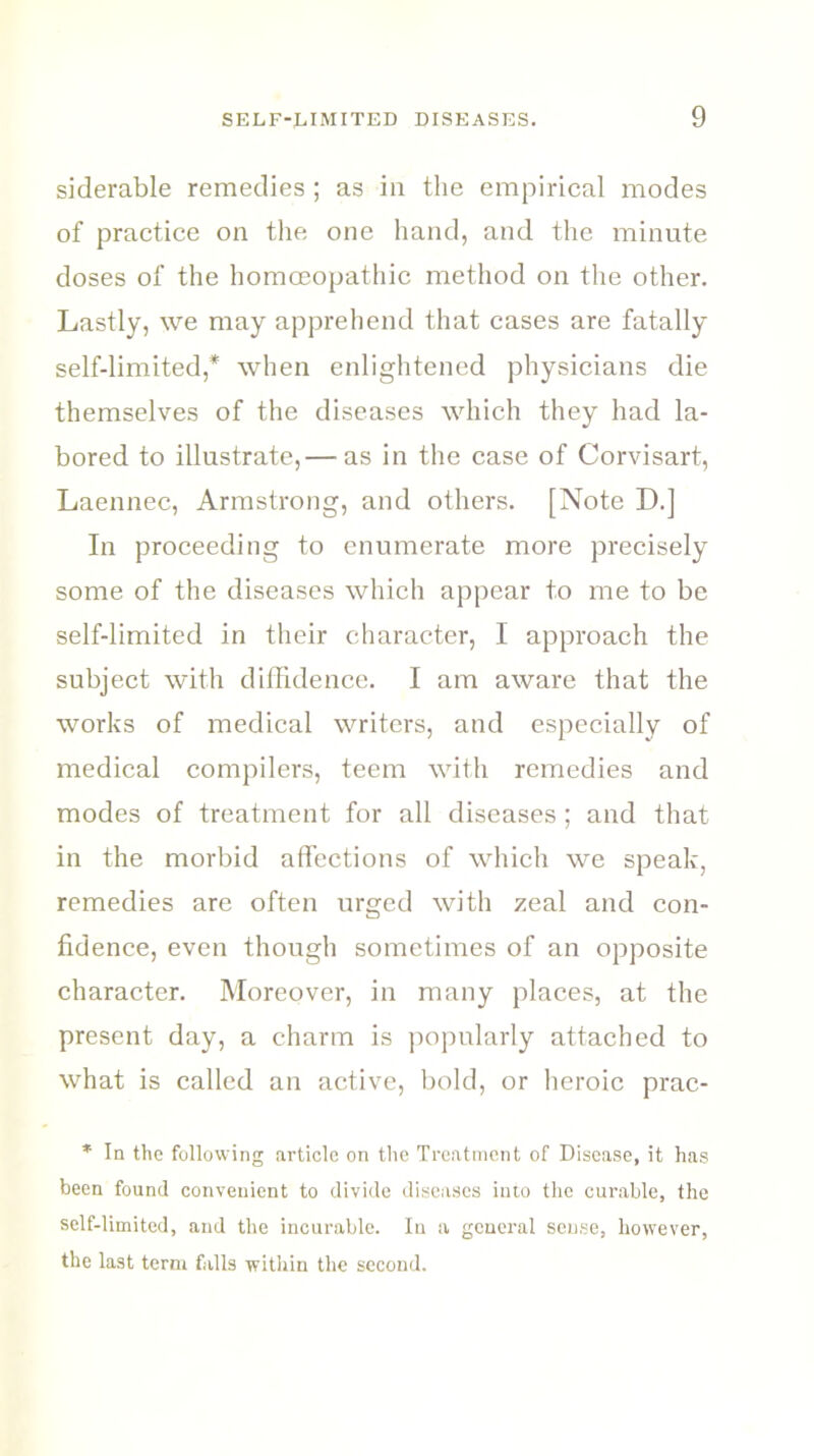 siderable remedies ; as in the empirical modes of practice on the one hand, and the minute doses of the homoeopathic method on the other. Lastly, we may apprehend that cases are fatally self-limited,* when enlightened physicians die themselves of the diseases which they had la- bored to illustrate, — as in the case of Corvisart, Laennec, Armstrong, and others. [Note D.] In proceeding to enumerate more precisely some of the diseases which appear to me to be self-limited in their character, I approach the subject with diffidence. I am aware that the works of medical writers, and especially of medical compilers, teem with remedies and modes of treatment for all diseases; and that in the morbid affections of which we speak, remedies are often urged with zeal and con- fidence, even though sometimes of an opposite character. Moreover, in many places, at the present day, a charm is popularly attached to what is called an active, bold, or heroic prac- * In the following article on the Treatment of Disease, it has been found convenient to divide diseases into the curable, the self-limited, and the incurable. In a general sense, however, the last term falls within the second.