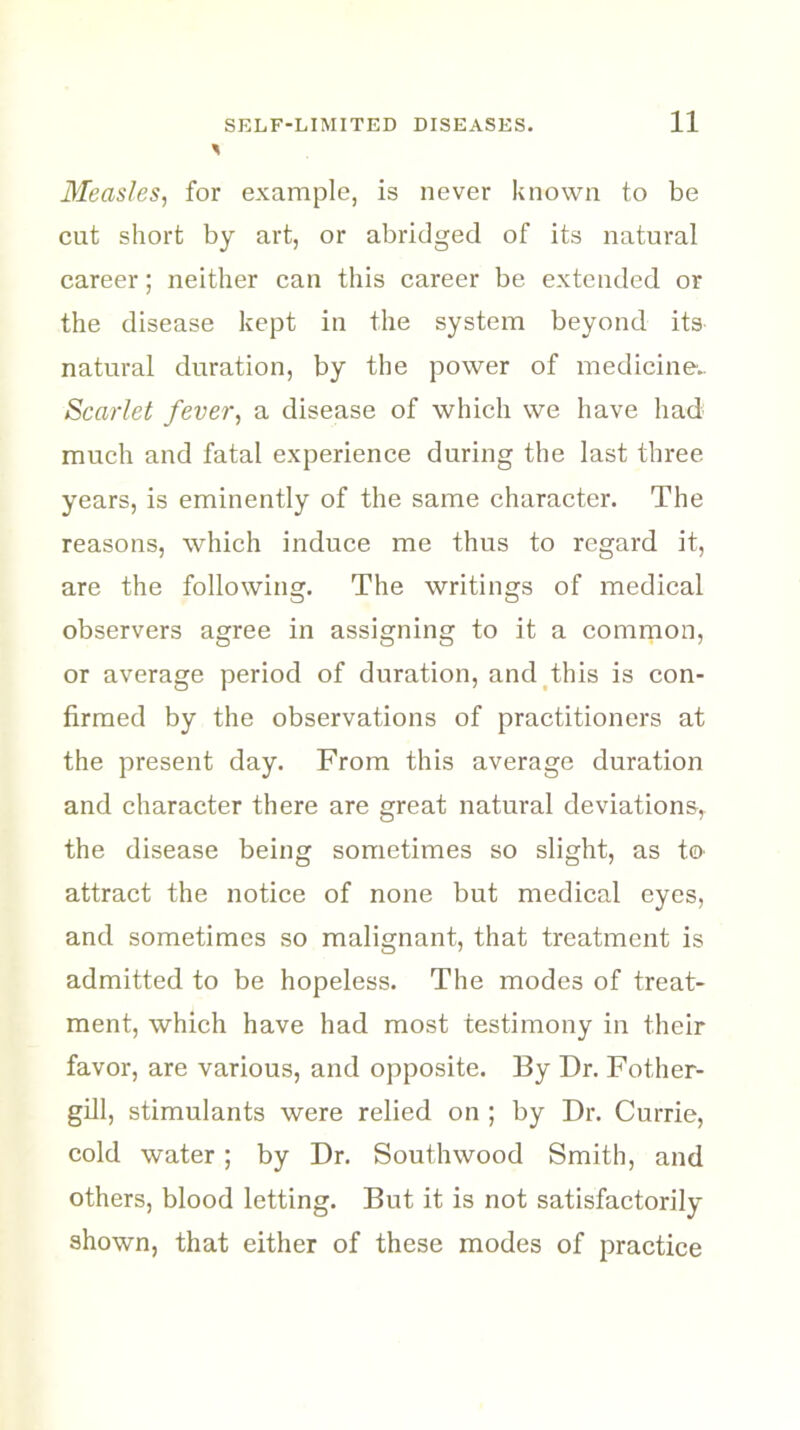 Measles, for example, is never known to be cut short by art, or abridged of its natural career; neither can this career be extended or the disease kept in the system beyond its natural duration, by the power of medicine.. Scarlet fever, a disease of which we have had much and fatal experience during the last three years, is eminently of the same character. The reasons, which induce me thus to regard it, are the following. The writings of medical observers agree in assigning to it a common, or average period of duration, and this is con- firmed by the observations of practitioners at the present day. From this average duration and character there are great natural deviations, the disease being sometimes so slight, as to attract the notice of none but medical eyes, and sometimes so malignant, that treatment is admitted to be hopeless. The modes of treat- ment, which have had most testimony in their favor, are various, and opposite. By Dr. Fother- gill, stimulants were relied on ; by Dr. Currie, cold water; by Dr. Southwood Smith, and others, blood letting. But it is not satisfactorily shown, that either of these modes of practice