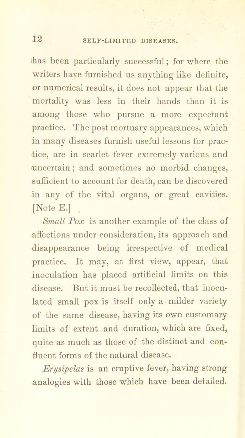 •has been particularly successful; for where the writers have furnished us anything like definite, or numerical results, it does not appear that the mortality was less in their hands than it is among those who pursue a more expectant practice. The post mortuary appearances, which in many diseases furnish useful lessons for prac- tice, are in scarlet fever extremely various and uncertain ; and sometimes no morbid changes, sufficient to account for death, can be discovered in any of the vital organs, or great cavities. [Note E.] Small Pox is another example of the class of affections under consideration, its approach and disappearance being irrespective of medical practice. It may, at first view, appear, that inoculation has placed artificial limits on this disease. But it must be recollected, that inocu- lated small pox is itself only a milder variety of the same disease, having its own customary limits of extent and duration, which are fixed, quite as much as those of the distinct and con- fluent forms of the natural disease. Erysipelas is an eruptive fever, having strong analogies with those which have been detailed.