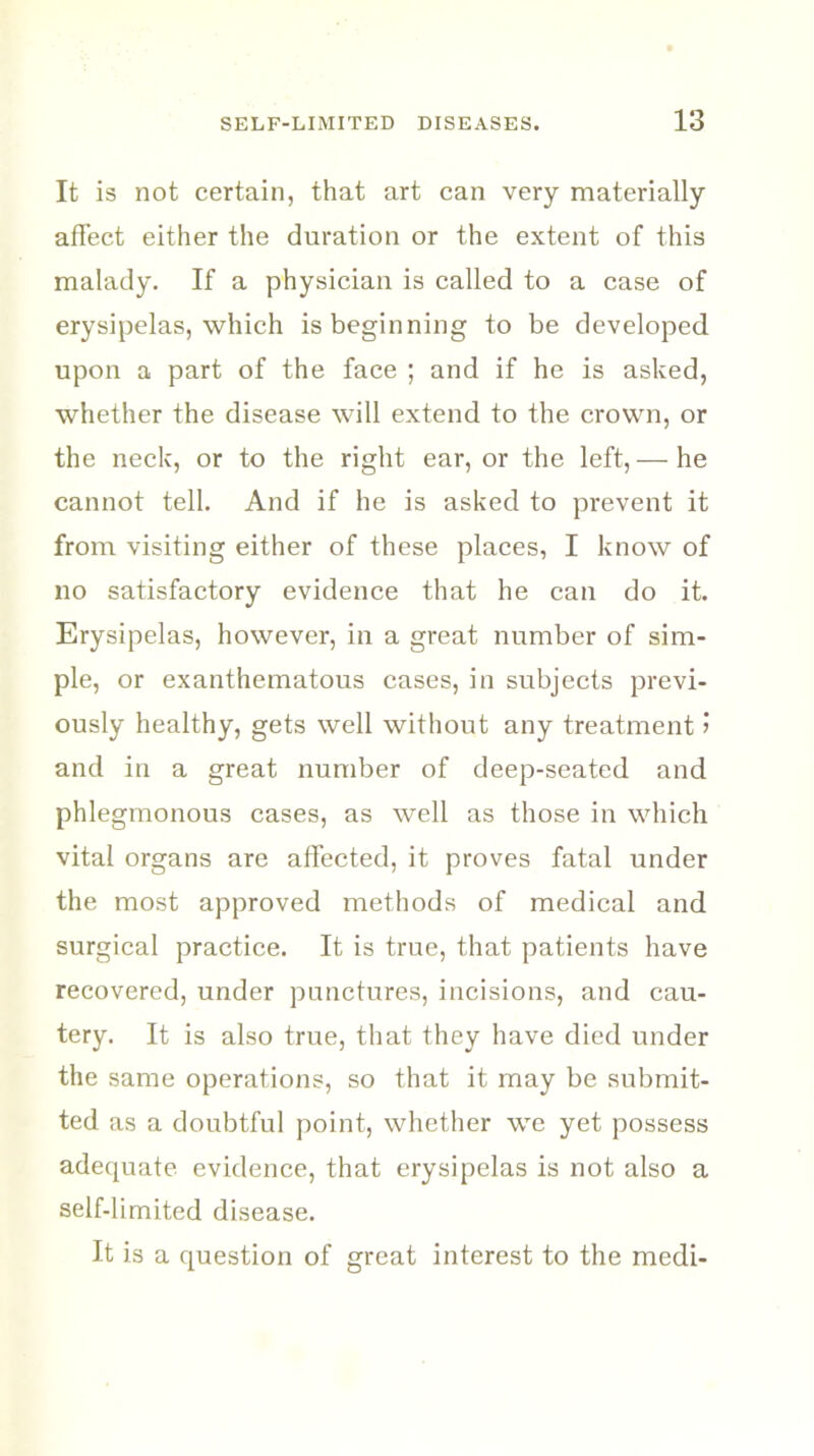 It is not certain, that art can very materially affect either the duration or the extent of this malady. If a physician is called to a case of erysipelas, which is beginning to be developed upon a part of the face ; and if he is asked, whether the disease will extend to the crown, or the neck, or to the right ear, or the left, — he cannot tell. And if he is asked to prevent it from visiting either of these places, I know of no satisfactory evidence that he can do it. Erysipelas, however, in a great number of sim- ple, or exanthematous cases, in subjects previ- ously healthy, gets well without any treatment > and in a great number of deep-seated and phlegmonous cases, as well as those in which vital organs are affected, it proves fatal under the most approved methods of medical and surgical practice. It is true, that patients have recovered, under punctures, incisions, and cau- tery. It is also true, that they have died under the same operations, so that it may be submit- ted as a doubtful point, whether we yet possess adequate evidence, that erysipelas is not also a self-limited disease. It is a question of great interest to the medi-