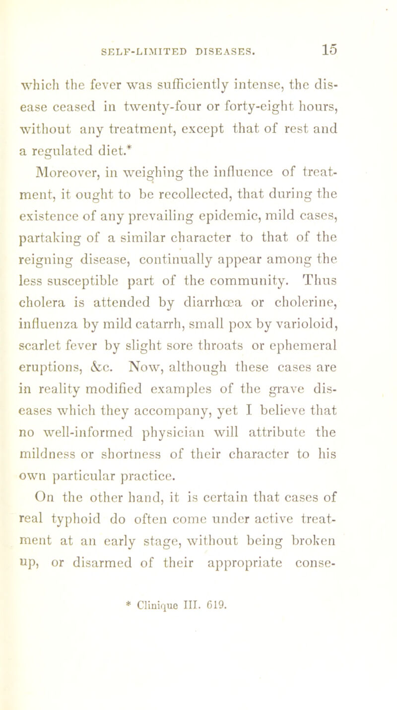 which the fever was sufficiently intense, the dis- ease ceased in twenty-four or forty-eight hours, without any treatment, except that of rest and a regulated diet.* Moreover, in weighing the influence of treat- ment, it ought to be recollected, that during the existence of any prevailing epidemic, mild cases, partaking of a similar character to that of the reigning disease, continually appear among the less susceptible part of the community. Thus cholera is attended by diarrhoea or cholerine, influenza by mild catarrh, small pox by varioloid, scarlet fever by slight sore throats or ephemeral eruptions, &c. Now, although these cases are in reality modified examples of the grave dis- eases which they accompany, yet I believe that no well-informed physician will attribute the mildness or shortness of their character to his own particular practice. On the other hand, it is certain that cases of real typhoid do often come under active treat- ment at an early stage, without being broken up, or disarmed of their appropriate conse- * Clinique III. 619.