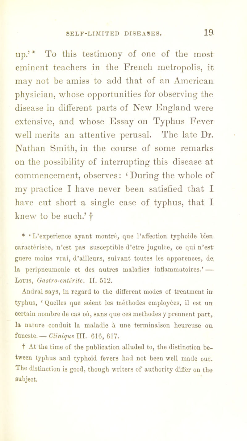 up.’ * To this testimony of one of the most eminent teachers in the French metropolis, it may not be amiss to add that of an American physician, whose opportunities for observing the disease in different parts of New England were extensive, and whose Essay on Typhus Fever well merits an attentive perusal. The late Dr. Nathan Smith, in the course of some remarks on the possibility of interrupting this disease at commencement, observes: ‘ During the whole of my practice I have never been satisfied that I have cut short a single case of typhus, that I knew to be such.’ f * ‘ L’esperience ayant montre, que 1’affection typhoide bieu caracterisee, n’est pas susceptible d’etre jugulee, ce qui n’est guere moins vrai, d’ailleurs, suivant toutes les apparences, da la peripneumonie et des autres maladies inflammatoires.’ — Louis, Gustro-enterite. IT. 512. Andral says, in regard to the different modes of treatment in typhus, ‘ Quelles que soient les methodes employees, il est un certain nombre de cas ou, sans que ces methodes y prennent part,, la nature conduit la maladie h une terminaison heureuse ou. funeste.— Clinique III. 616,617. t At the time of the publication alluded to, the distinction be- tween typhus and typhoid fevers had not been well made out. The distinction is good, though writers of authority differ on the subject.