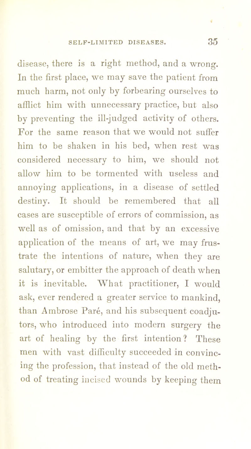 disease, there is a right method, and a wrong. In the first place, we may save the patient from much harm, not only by forbearing ourselves to afflict him with unnecessary practice, but also by preventing the ill-judged activity of others. For the same reason that we would not sutler him to be shaken in his bed, when rest was considered necessary to him, we should not allow him to be tormented with useless and annoying applications, in a disease of settled destiny. It should be remembered that all cases are susceptible of errors of commission, as well as of omission, and that by an excessive application of the means of art, we may frus- trate the intentions of nature, when they are salutary, or embitter the approach of death when it is inevitable. What practitioner, I would ask, ever rendered a greater service to mankind, than Ambrose Pare, and his subsequent coadju- tors, who introduced into modern surgery the art of healing by the first intention ? These men with vast difficulty succeeded in convinc- ing the profession, that instead of the old meth- od of treating incised wounds by keeping them