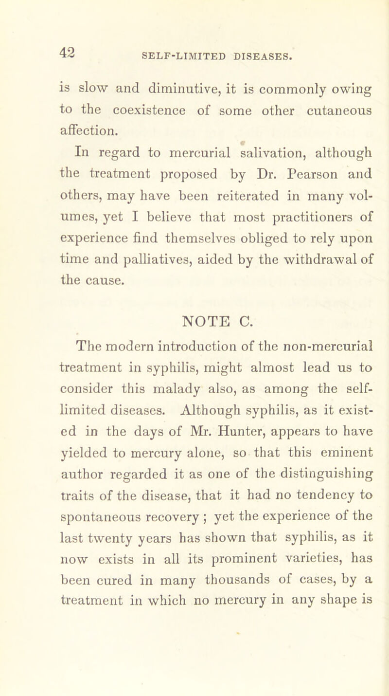 is slow and diminutive, it is commonly owing to the coexistence of some other cutaneous affection. In regard to mercurial salivation, although the treatment proposed by Dr. Pearson and others, may have been reiterated in many vol- umes, yet I believe that most practitioners of experience find themselves obliged to rely upon time and palliatives, aided by the withdrawal of the cause. NOTE C. The modern introduction of the non-mercurial treatment in syphilis, might almost lead us to consider this malady also, as among the self- limited diseases. Although syphilis, as it exist- ed in the days of Mr. Hunter, appears to have yielded to mercury alone, so that this eminent author regarded it as one of the distinguishing traits of the disease, that it had no tendency to spontaneous recovery ; yet the experience of the last twenty years has shown that syphilis, as it now exists in all its prominent varieties, has been cured in many thousands of cases, by a treatment in which no mercury in any shape is