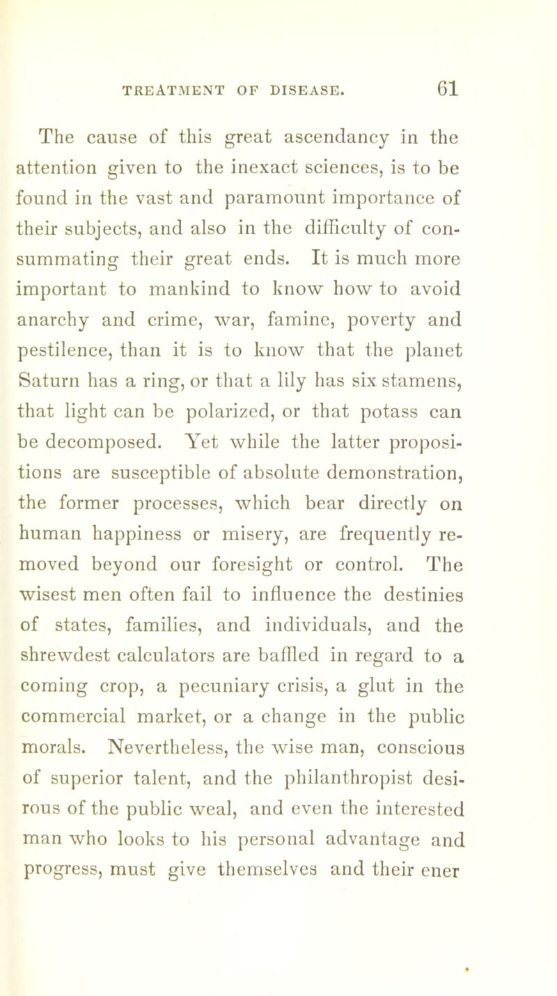 The cause of this great ascendancy in the attention given to the inexact sciences, is to be found in the vast and paramount importance of their subjects, and also in the difficulty of con- summating their great ends. It is much more important to mankind to know how to avoid anarchy and crime, war, famine, poverty and pestilence, than it is to know that the planet Saturn has a ring, or that a lily has six stamens, that light can be polarized, or that potass can be decomposed. Yet while the latter proposi- tions are susceptible of absolute demonstration, the former processes, which bear directly on human happiness or misery, are frequently re- moved beyond our foresight or control. The wisest men often fail to influence the destinies of states, families, and individuals, and the shrewdest calculators are baffled in regard to a coming crop, a pecuniary crisis, a glut in the commercial market, or a change in the public morals. Nevertheless, the wise man, conscious of superior talent, and the philanthropist desi- rous of the public weal, and even the interested man who looks to his personal advantage and progress, must give themselves and their ener