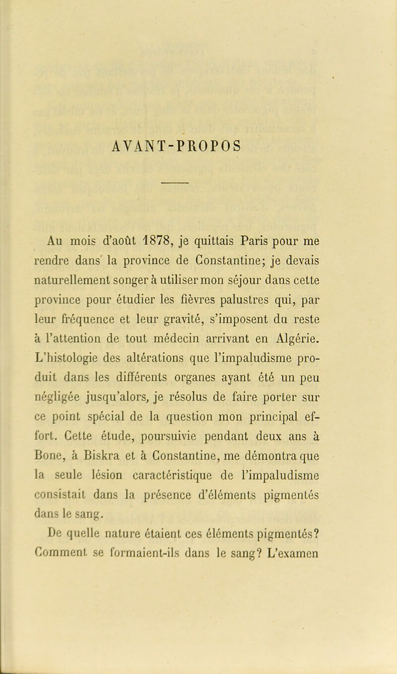 AVANT-PROPOS Au mois d’août 1878, je quittais Paris pour me rendre dans la province de Constantine; je devais naturellement songer à utiliser mon séjour dans cette province pour étudier les fièvres palustres qui, par leur fréquence et leur gravité, s’imposent du reste à l’attention de tout médecin arrivant en Algérie. L’histologie des altérations que l’impaludisme pro- duit dans les différents organes ayant été un peu négligée jusqu’alors, je résolus de faire porter sur ce point spécial de la question mon principal ef- fort. Cette étude, poursuivie pendant deux ans à Bone, à Biskra et à Constantine, me démontra que la seule lésion caractéristique de l’impaludisme consistait dans la présence d’éléments pigmentés dans le sang. De quelle nature étaient ces éléments pigmentés? Comment se formaient-ils dans le sang? L’examen