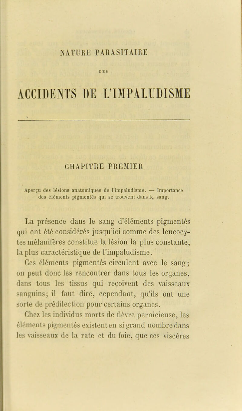 ACCIDENTS DE L’IMPALUDISME CHAPITRE PREMIER Aperçu des lésions anatomiques de l’impaludisme. — Importance des éléments pigmentés qui se trouvent dans le sang. La présence dans le sang d’éléments pigmentés qui ont été considérés jusqu’ici comme des leucocy- tes mélanifères constitue la lésion la plus constante, la plus caractéristique de l’impaludisme. Ces éléments pigmentés circulent avec le sang; on peut donc les rencontrer dans tous les organes, dans tous les tissus qui reçoivent des vaisseaux sanguins; il faut dire, cependant, qu’ils ont une sorte de prédilection pour certains organes. Chez les individus morts de fièvre pernicieuse, les éléments pigmentés existent en si grand nombre dans les vaisseaux de la rate et du foie, que ces viscères