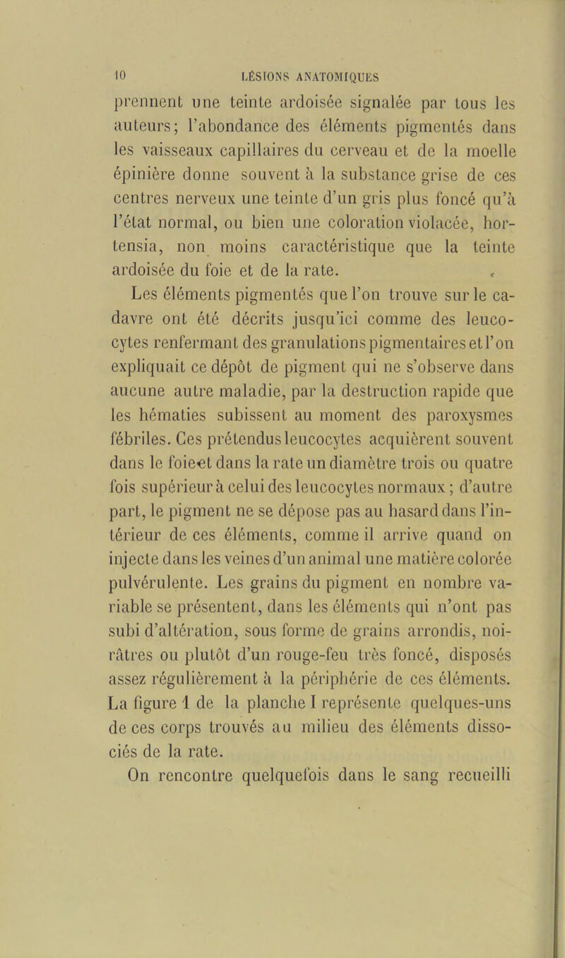 prennent une teinte ardoisée signalée par tous les auteurs; l’abondance des éléments pigmentés dans les vaisseaux capillaires du cerveau et de la moelle épinière donne souvent à la substance grise de ces centres nerveux une teinte d’un gris plus foncé qu’à l’état normal, ou bien une coloration violacée, hor- tensia, non moins caractéristique que la teinte ardoisée du foie et de la rate. Les éléments pigmentés que l’on trouve sur le ca- davre ont été décrits jusqu’ici comme des leuco- cytes renfermant des granulations pigmentaires et l’on expliquait ce dépôt de pigment qui ne s’observe dans aucune autre maladie, par la destruction rapide que les hématies subissent au moment des paroxysmes fébriles. Ces prétendus leucocytes acquièrent souvent dans le foiect dans la rate un diamètre trois ou quatre fois supérieur à celui des leucocytes normaux ; d’autre part, le pigment ne se dépose pas au hasard dans l’in- térieur de ces éléments, comme il arrive quand on injecte dans les veines d’un animal une matière colorée pulvérulente. Les grains du pigment en nombre va- riable se présentent, dans les éléments qui n’ont pas subi d’altération, sous forme de grains arrondis, noi- râtres ou plutôt d’un rouge-feu très foncé, disposés assez régulièrement à la périphérie de ces éléments. La figure 1 de la planche I représente quelques-uns de ces corps trouvés au milieu des éléments disso- ciés de la rate. On rencontre quelquefois dans le sang recueilli