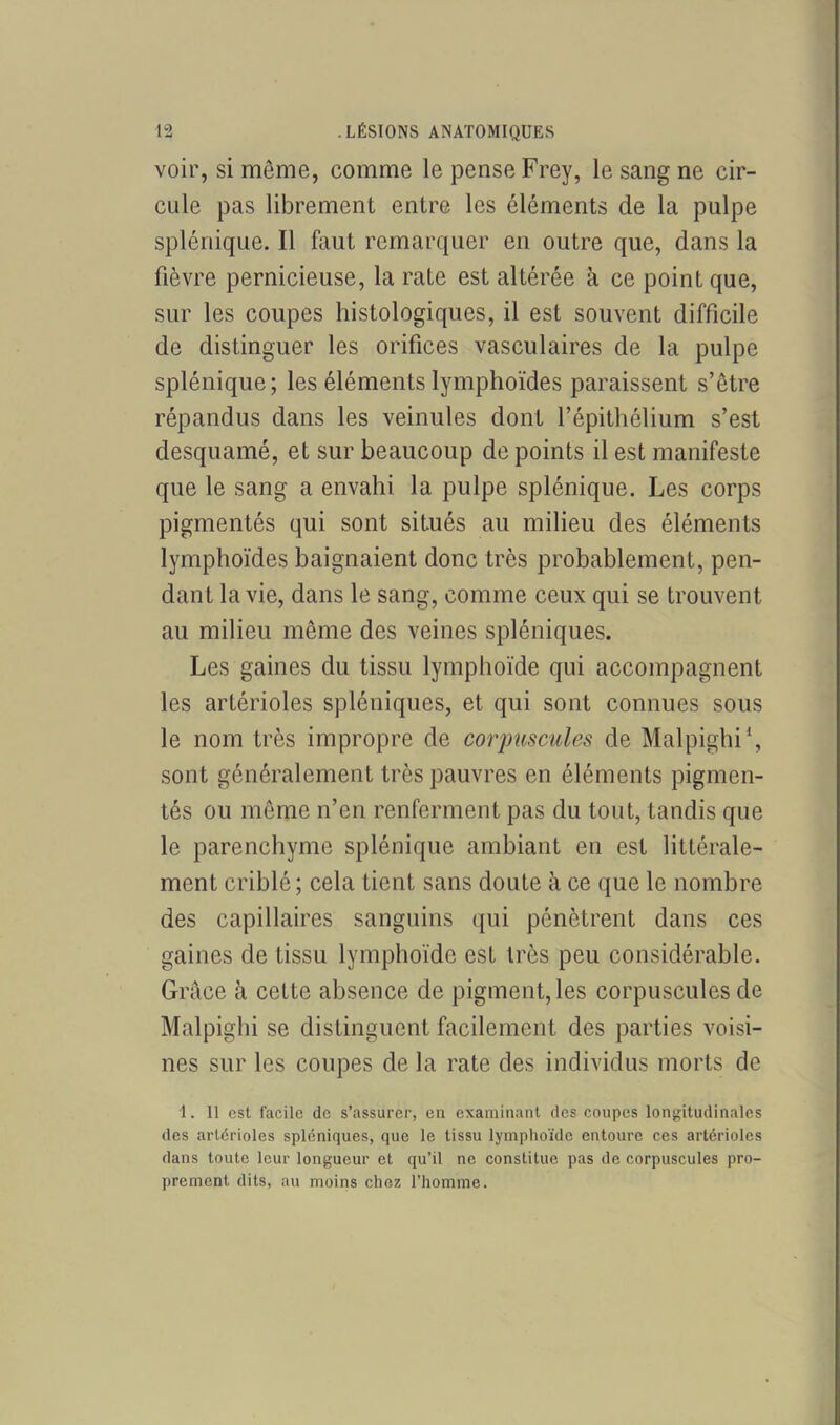 voir, si meme, comme le pense Frey, le sang ne cir- cule pas librement entre les éléments de la pulpe splénique. Il faut remarquer en outre que, dans la fièvre pernicieuse, la rate est altérée à ce point que, sur les coupes histologiques, il est souvent difficile de distinguer les orifices vasculaires de la pulpe splénique; les éléments lymphoïdes paraissent s’être répandus dans les veinules dont l’épithélium s’est desquamé, et sur beaucoup de points il est manifeste que le sang a envahi la pulpe splénique. Les corps pigmentés qui sont situés au milieu des éléments lymphoïdes baignaient donc très probablement, pen- dant la vie, dans le sang, comme ceux qui se trouvent au milieu même des veines spléniques. Les gaines du tissu lymphoïde qui accompagnent les artérioles spléniques, et qui sont connues sous le nom très impropre de corpuscules de Malpighi1, sont généralement très pauvres en éléments pigmen- tés ou même n’en renferment pas du tout, tandis que le parenchyme splénique ambiant en est littérale- ment criblé ; cela tient sans doute à ce que le nombre des capillaires sanguins qui pénètrent dans ces gaines de tissu lymphoïde est très peu considérable. Grâce à cette absence de pigment, les corpuscules de Malpighi se distinguent facilement des parties voisi- nes sur les coupes de la rate des individus morts de 1. Il est facile de s’assurer, en examinant des coupes longitudinales des artérioles spléniques, que le tissu lymphoïde entoure ces artérioles dans toute leur longueur et qu’il ne constitue pas de corpuscules pro- prement dits, au moins chez l’homme.