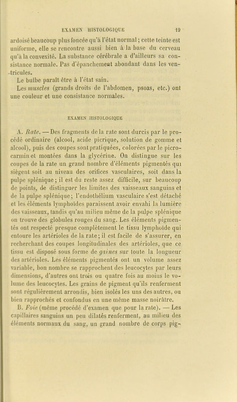 ardoisé beaucoup plus foncée qu’à l’état normal ; celle leinte esl uniforme, elle se rencontre aussi bien à la base du cerveau qu’à la convexité. La substance cérébrale a d’ailleurs sa con- sistance normale. Pas d’épanchement abondant dans les ven- tricules. Le bulbe paraît être à l’état sain. Les muscles (grands droits de l’abdomen, psoas, etc.) ont une couleur et une consistance normales. EXAMEN HISTOLOGIQUE A. Rate. —Des fragments delà rate sont durcis par le pro- cédé ordinaire (alcool, acide picrique, solution de gomme et alcool), puis des coupes sont pratiquées, colorées par le picro- carminet montées dans la glycérine. On distingue sur les coupes de la rate un grand nombre d’éléments pigmentés qui siègent soit au niveau des orifices -vasculaires, soit dans la pulpe splénique; il est du reste assez difficile, sur beaucoup de points, de distinguer les limites des vaisseaux sanguins et de la pulpe splénique; l’endothélium vasculaire s’est détaché et les éléments lymphoïdes paraissent avoir envahi la lumière des vaisseaux, tandis qu’au milieu même de la pulpe splénique on trouve des globules rouges du sang. Les éléments pigmen- tés ont respecté presque complètement le tissu lymphoïde qui entoure les artérioles de la rate; il est facile de s’assurer, en recherchant des coupes longitudinales des artérioles, que ce tissu est disposé sous forme de gaines sur toute la longueur des artérioles. Les éléments pigmentés ont un volume assez variable, bon nombre se rapprochent des leucocytes par leurs dimensions, d’autres ont trois ou quatre fois au moins le vo- lume des leucocytes. Les grains de pigment qu’ils renferment sont régulièrement arrondis, bien isolés les uns des autres, ou bien rapprochés et confondus en une même masse noirâtre. B. Foie(même procédé d’examen que pour la rate). —Les capillaires sanguins un peu dilatés renferment, au milieu des éléments normaux du sang, un grand nombre de corps pig-