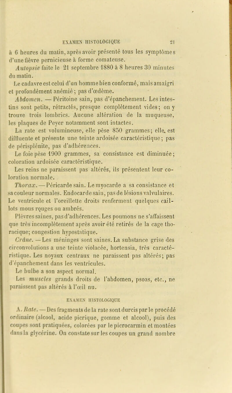 à 6 heures du malin, après avoir présenté tous les symptômes d’une fièvre pernicieuse à forme comateuse. Autopsie laite le 21 septembre 1880 à 8 heures 30 minutes du matin. Le cadavre est celui d’un homme bien conformé, mais amaigri et profondément anémié ; pas d’œdème. Abdomen. —Péritoine sain, pas d’épanchement. Les intes- tins sont petits, rétractés, presque complètement vides ; on y trouve trois lombrics. Aucune altération de la muqueuse, les plaques de Peyer notamment sont intactes. La rate est volumineuse, elle pèse 850 grammes; elle, est diftluente et présente une teinte ardoisée caractéristique; pas de périsplénite, pas d’adhérences. Le foie pèse 1900 grammes, sa consistance est diminuée; coloration ardoisée caractéristique. Les reins ne paraissent pas altérés, ils présentent leur co- loration normale. Thorax. — Péricarde sain. Le myocarde a sa consistance et sa couleur normales. Endocarde sain, pas de lésions valvulaires. Le ventricule et l’oreillette droits renferment quelques cail- lots mous rQuges ou ambrés. Plèvres saines, pas d’adhérences. Les poumons ne s’affaissent que très incomplètement après avoir été retirés de la cage tho- racique; congestion hvpostatique. Crâne. — Les méninges sont saines. La substance grise des circonvolutions a une teinte violacée, hortensia, très caracté- ristique. Les noyaux centraux ne paraissent pas altérés; pas d’épanchement dans les ventricules. Le bulbe a son aspect normal. Les muscles grands droits de l’abdomen, psoas, etc., ne paraissent pas altérés à l’œil nu. EXAMEN HISTOLOGIQUE A. Haie. — Des fragments de la rate sont durcis par le procédé ordinaire (alcool, acide picrique, gomme et alcool), puis des coupes sont pratiquées, colorées par le picrocarmin et montées dans la glycérine. On constate sur les coupes un grand nombre