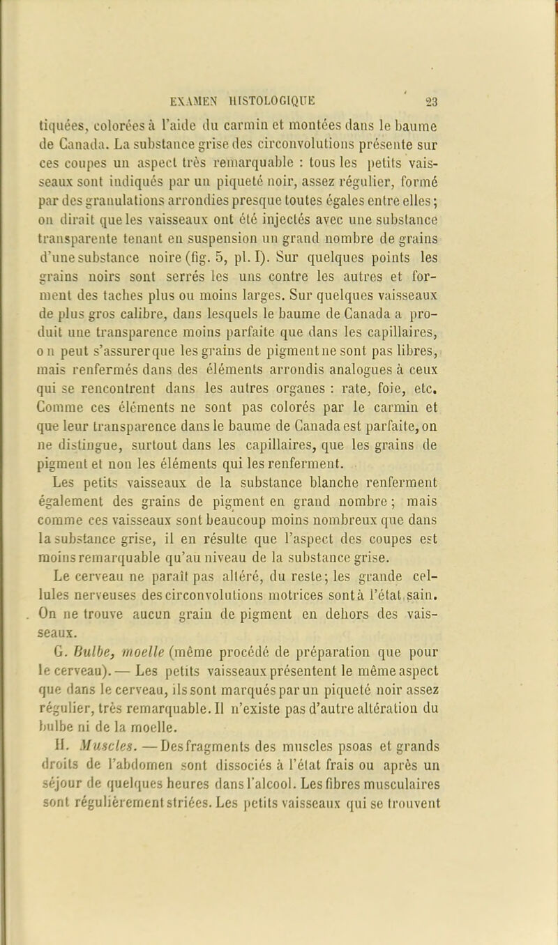 tiquées, colorées à l’aide du carmin et montées dans le baume de Canada. La substance grise des circonvolutions présente sur ces coupes un aspect très remarquable : tous les petits vais- seaux sont indiqués par un piqueté noir, assez régulier, formé par des granulations arrondies presque toutes égales entre elles ; on dirait que les vaisseaux ont été injectés avec une substance transparente tenant en suspension un grand nombre de grains d’une substance noire (fig. 5, pl. I). Sur quelques points les grains noirs sont serrés les uns contre les autres et for- ment des taches plus ou moins larges. Sur quelques vaisseaux de plus gros calibre, dans lesquels le baume de Canada a pro- duit une transparence moins parfaite que dans les capillaires, on peut s’assurerque les grains de pigment ne sont pas libres, mais renfermés dans des éléments arrondis analogues à ceux qui se rencontrent dans les autres organes : rate, foie, etc. Comme ces éléments ne sont pas colorés par le carmin et que leur transparence dans le baume de Canada est parfaite, on ne distingue, surtout dans les capillaires, que les grains de pigment et non les éléments qui les renferment. Les petits vaisseaux de la substance blanche renferment également des grains de pigment en grand nombre ; mais comme ces vaisseaux sont beaucoup moins nombreux que dans la substance grise, il en résulte que l’aspect des coupes est moins remarquable qu’au niveau de la substance grise. Le cerveau ne paraît pas altéré, du reste; les grande cel- lules nerveuses des circonvolutions motrices sont à l’état sain. On rie trouve aucun grain de pigment en dehors des vais- seaux. G. Bulbe, moelle (même procédé de préparation que pour le cerveau).— Les petits vaisseaux présentent le même aspect que dans le cerveau, ils sont marqués par un piqueté noir assez régulier, très remarquable. Il n’existe pas d’autre altération du bulbe ni de la moelle. H. Muscles. —Des fragments des muscles psoas et grands droits de l’abdomen sont dissociés à l’état frais ou après un séjour de quelques heures dans l’alcool. Les fibres musculaires sont régulièrement striées. Les petits vaisseaux qui se trouvent