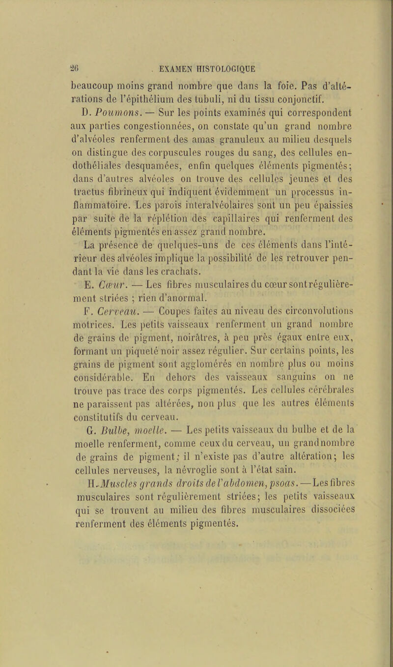 beaucoup moins grand nombre que dans la foie. Pas d’alté- rations de l’épithélium des tubuli, ni du tissu conjonctif. D. Poumons. — Sur les points examinés qui correspondent aux parties congestionnées, on constate qu’un grand nombre d’alvéoles renferment des amas granuleux au milieu desquels on distingue des corpuscules rouges du sang, des cellules en- dothéliales desquamées, enfin quelques éléments pigmentés; dans d’aulres alvéoles on trouve des cellules jeunes et des traclus fibrineux qui indiquent évidemment un processus in- flammatoire. Les parois interalvéolaires sont un peu épaissies par suite de la réplétion des capillaires qui renferment des éléments pigmentés en assez grand nombre. La présence de quelques-uns de ces éléments dans l’inté- rieur des alvéoles implique la possibilité de les retrouver pen- dant la vie dans les crachats. E. Cœur. —Les fibres musculaires du cœur sontrégulière- ment striées ; rien d’anormal. F. Cerveau. — Coupes faites au niveau des circonvolutions motrices. Les petits vaisseaux renferment un grand nombre de grains de pigment, noirâtres, à peu près égaux entre eux, formant un piqueté noir assez régulier. Sur certains points, les grains de pigment sont agglomérés en nombre plus ou moins considérable. En dehors des vaisseaux sanguins on ne trouve pas trace des corps pigmentés. Les cellules cérébrales ne paraissent pas altérées, non plus que les autres éléments constitutifs du cerveau. G. Bulbe, moelle. — Les petits vaisseaux du bulbe et de la moelle renferment, comme ceux du cerveau, un grand nombre de grains de pigment; il n’existe pas d’autre altération; les cellules nerveuses, la névroglie sont à l’état sain. E,Muscles grands droits de l'abdomen, psoas. — Les fibres musculaires sont régulièrement striées; les petits vaisseaux qui se trouvent au milieu des fibres musculaires dissociées renferment des éléments pigmentés.