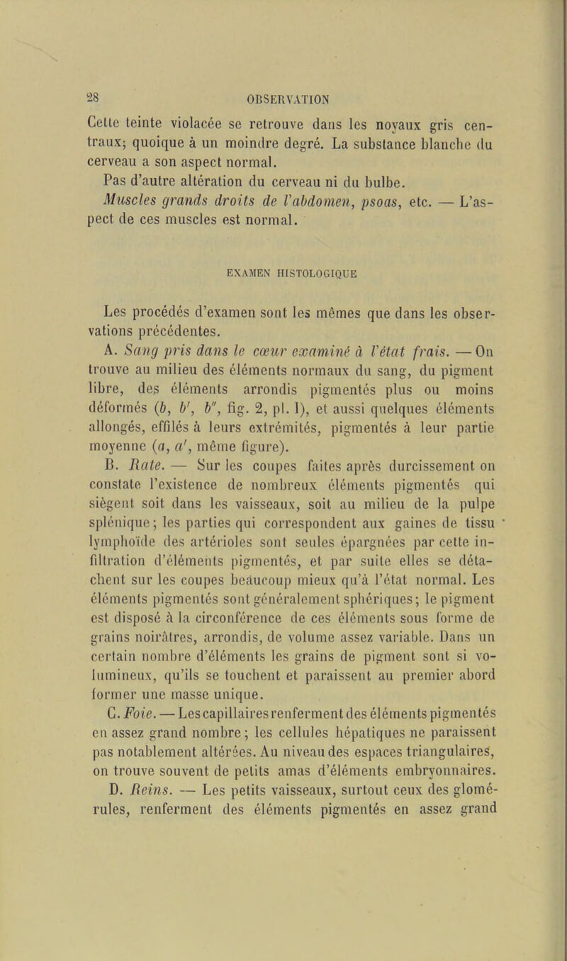 Cette teinte violacée se retrouve dans les noyaux gris cen- traux; quoique à un moindre degré. La substance blanche du cerveau a son aspect normal. Pas d’autre altération du cerveau ni du bulbe. Muscles grands droits de l'abdomen, psoas, etc. — L’as- pect de ces muscles est normal. EXAMEN HISTOLOGIQUE Les procédés d’examen sont les mêmes que dans les obser- vations précédentes. A. Sang pris dans le cœur examiné à l'état frais. — On trouve au milieu des éléments normaux du sang, du pigment libre, des éléments arrondis pigmentés plus ou moins déformés (b, b', b, fig. 2, pl. 1), et aussi quelques éléments allongés, effilés à leurs extrémités, pigmentés à leur partie moyenne (a, a', même figure). B. Rate. — Sur les coupes faites après durcissement on constate l’existence de nombreux éléments pigmentés qui siègent soit dans les vaisseaux, soit au milieu de la pulpe splénique; les parties qui correspondent aux gaines de tissu lymphoïde des artérioles sont seules épargnées par cette in- filtration d’éléments pigmentés, et par suite elles se déta- chent sur les coupes beaucoup mieux qu’à l’état normal. Les éléments pigmentés sont généralement sphériques; le pigment est disposé à la circonférence de ces éléments sous forme de grains noirâtres, arrondis, de volume assez variable. Dans un certain nombre d’éléments les grains de pigment sont si vo- lumineux, qu’ils se touchent et paraissent au premier abord former une masse unique. G. Foie. — Les capillaires renferment des éléments pigmentés en assez grand nombre; les cellules hépatiques ne paraissent pas notablement altérées. Au niveau des espaces triangulaires, on trouve souvent de petits amas d’éléments embryonnaires. D. Reins. — Les petits vaisseaux, surtout ceux des glomé- rules, renferment des éléments pigmentés en assez grand