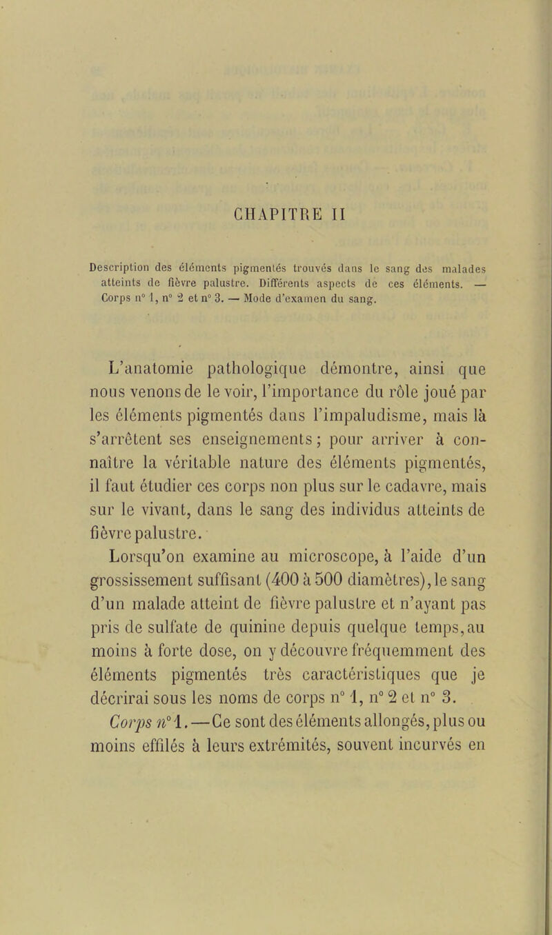 CHAPITRE II Description des éléments pigmentés trouvés dans le sang des malades atteints de fièvre palustre. Différents aspects de ces éléments. — Corps n° 1, n° 2 et n° 3. — Mode d’examen du sang. L’anatomie pathologique démontre, ainsi que nous venons de le voir, l’importance du rôle joué par les éléments pigmentés dans l’impaludisme, mais là s’arrêtent ses enseignements ; pour arriver à con- naître la véritable nature des éléments pigmentés, il faut étudier ces corps non plus sur le cadavre, mais sur le vivant, dans le sang des individus atteints de fièvre palustre. Lorsqu’on examine au microscope, à l’aide d’un grossissement suffisant (400 à 500 diamètres),le sang d’un malade atteint de fièvre palustre et n’ayant pas pris de sulfate de quinine depuis quelque temps,au moins à forte dose, on y découvre fréquemment des éléments pigmentés très caractéristiques que je décrirai sous les noms de corps n° 1, n° 2 et n° 3. Corps n° 1.—Ce sont des éléments allongés, plus ou moins effilés à leurs extrémités, souvent incurvés en