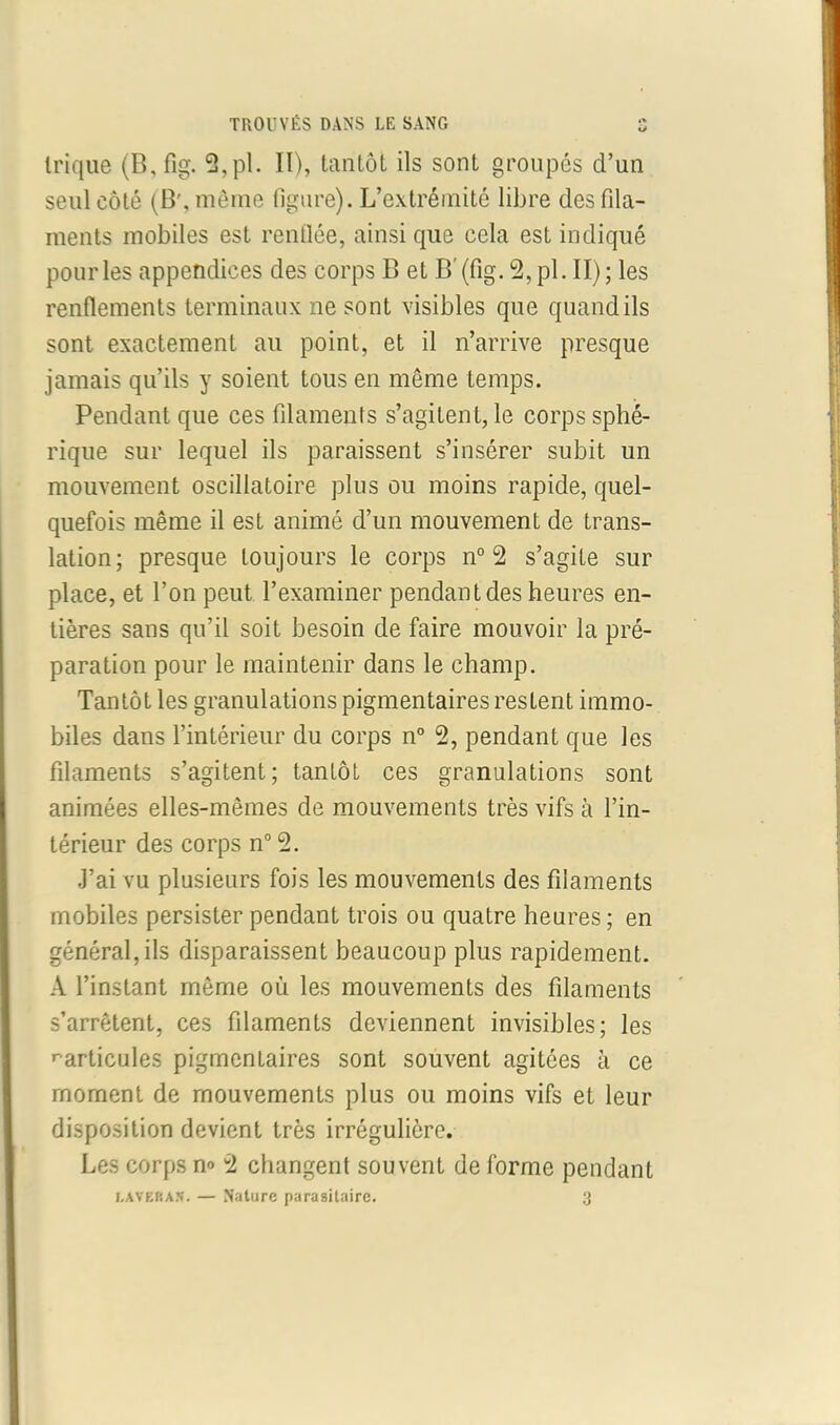 TROUVÉS DANS LE SANG S trique (B, fig. 2,pl. II), tantôt ils sont groupés d’un seul côté (B', même figure). L’extrémité libre des fila- ments mobiles est renflée, ainsi que cela est indiqué pour les appendices des corps B et B'(fig. 2,pl. II); les renflements terminaux ne sont visibles que quandils sont exactement au point, et il n’arrive presque jamais qu’ils y soient tous en même temps. Pendant que ces filaments s’agitent, le corps sphé- rique sur lequel ils paraissent s’insérer subit un mouvement oscillatoire plus ou moins rapide, quel- quefois même il est animé d’un mouvement de trans- lation; presque toujours le corps n° 2 s’agite sur place, et l’on peut l’examiner pendant des heures en- tières sans qu’il soit besoin de faire mouvoir la pré- paration pour le maintenir dans le champ. Tantôt les granulations pigmentaires restent immo- biles dans l’intérieur du corps n° 2, pendant que les filaments s’agitent; tantôt ces granulations sont animées elles-mêmes de mouvements très vifs à l’in- térieur des corps n° 2. J’ai vu plusieurs fois les mouvements des filaments mobiles persister pendant trois ou quatre heures; en général, ils disparaissent beaucoup plus rapidement. A l’instant même où les mouvements des filaments s’arrêtent, ces filaments deviennent invisibles; les ^articules pigmenLaires sont souvent agitées à ce moment de mouvements plus ou moins vifs et leur disposition devient très irrégulière. Les corps n° 2 changent souvent de forme pendant