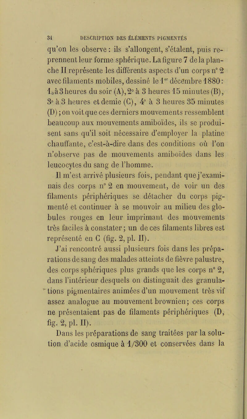 qu’on les observe : ils s’allongent, s’étalent, puis re- prennent leur forme sphérique. La figure 7 delà plan- che II représente les différents aspects d’un corps n° 2 avec filaments mobiles, dessiné le 1er décembre 1880 : l0à3 heures du soir (A),2° à 3 heures 15 minutes (B), 3° à 3 heures et demie (G), 4° à 3 heures 35 minutes (D) ; on voit que ces derniers mouvements ressemblent beaucoup aux mouvements amiboïdes, ils se produi- sent sans qu’il soit nécessaire d’employer la platine chauffante, c’est-à-dire dans des conditions où l’on n’observe pas de mouvements amiboïdes dans les leucocytes du sang de l’homme. Il m’est arrivé plusieurs fois, pendant que j’exami- nais des corps n° 2 en mouvement, de voir un des filaments périphériques se détacher du corps pig- menté eL continuer à se mouvoir au milieu des glo- bules rouges en leur imprimant des mouvements très faciles à constater ; un de ces filaments libres est représenté en G (fig. 2, pl. II). J’ai rencontré aussi plusieurs fois dans les prépa- rations de sang des malades atteints de fièvre palustre, des corps sphériques plus grands que les corps n° 2, dans l’intérieur desquels on distinguait des granula- tions pigmentaires animées d’un mouvement très vif assez analogue au mouvement brownien; ces corps ne présentaient pas de filaments périphériques (D, fig. 2, pl. II). Dans les préparations de sang traitées par la solu- tion d’acide osmique à 1/300 et conservées dans la