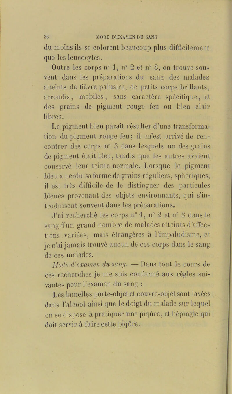 du moins ils se colorent beaucoup plus difficilement que les leucocytes. Outre les corps n° 1, n° 2 et n° 3, on trouve sou- vent dans les préparations du sang des malades atteints de fièvre palustre, de petits corps brillants, arrondis, mobiles, sans caractère spécifique, et des grains de pigment rouge feu ou bleu clair libres. Le pigment bleu paraît résulter d’une transforma- tion du pigment rouge feu ; il m’est arrivé de ren- contrer des corps n° 3 dans lesquels un des grains de pigment était bleu, tandis que les autres avaient conservé leur teinte normale. Lorsque le pigment bleu a perdu sa forme de grains réguliers, sphériques, il est très difficile de le distinguer des particules bleues provenant des objets environnants, qui s’in- troduisent souvent dans les préparations. J’ai recherché les corps n° 1, n° 2 et n° 3 dans le sang d’un grand nombre de malades atteints d'affec- tions variées, mais étrangères à l’impaludisme, et je n’ai jamais trouvé aucun de ces corps dans le sang de ces malades. Mode d'examen du sang. —Dans tout le cours de ces recherches je me suis conformé aux règles sui- vantes pour l’examen du sang : Les lamelles portc-objetet couvre-objetsont lavées dans l’alcool ainsi que le doigt du malade sur lequel on se dispose h pratiquer une piqûre, et l’épingle qui doit servir à faire cette piqûre.