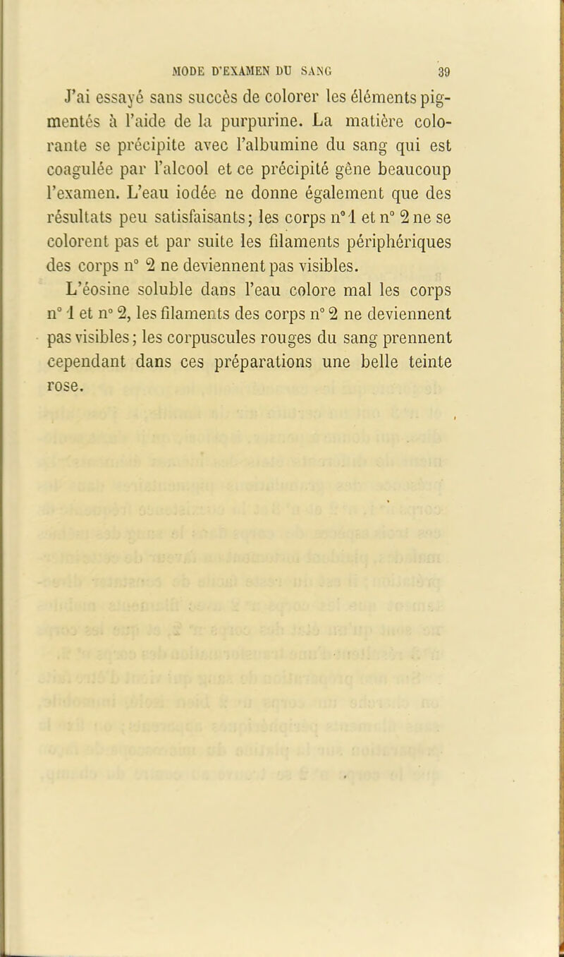 J’ai essayé sans succès de colorer les éléments pig- mentés à l’aide de la purpurine. La matière colo- rante se précipite avec l’albumine du sang qui est coagulée par l’alcool et ce précipité gêne beaucoup l’examen. L’eau iodée ne donne également que des résultats peu satisfaisants; les corps n°l et n° 2 ne se colorent pas et par suite les filaments périphériques des corps n° 2 ne deviennent pas visibles. L’éosine soluble dans l’eau colore mal les corps n° 1 et n° 2, les filaments des corps n° 2 ne deviennent pas visibles; les corpuscules rouges du sang prennent cependant dans ces préparations une belle teinte rose.
