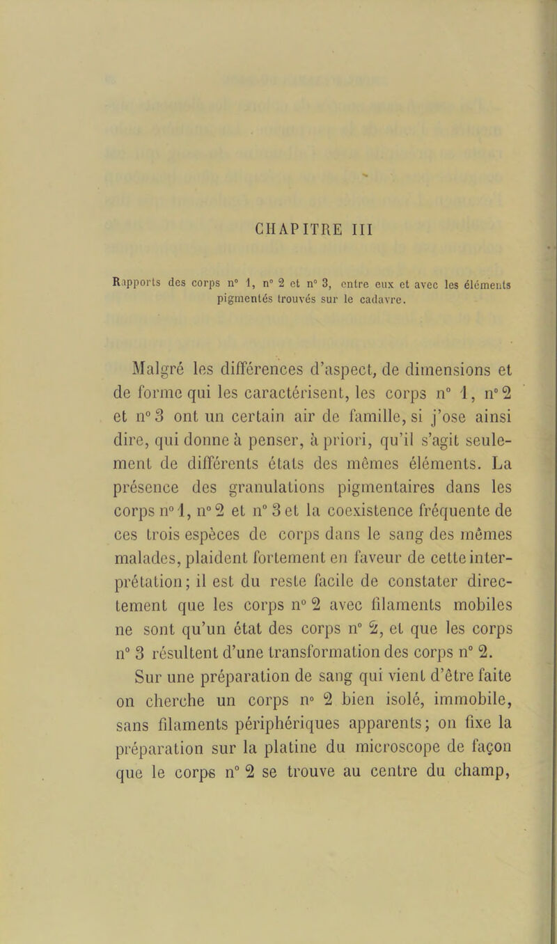 CHAPITRE III Rapports des corps n° 1, n° 2 et n° 3, entre eux et avec les éléments pigmentés trouvés sur le cadavre. Malgré les différences d’aspect, de dimensions et de forme qui les caractérisent, les corps n° 1, n°2 et n°3 ont un certain air de famille, si j’ose ainsi dire, qui donne à penser, à priori, qu’il s’agit seule- ment de différents états des mêmes éléments. La présence des granulations pigmentaires dans les corps n° 1, n°2 et n° 3 et la coexistence fréquente de ces trois espèces de corps dans le sang des mêmes malades, plaident fortement en faveur de cette inter- prétation; il est du reste facile de constater direc- tement que les corps n° 2 avec filaments mobiles ne sont qu’un état des corps n° 2, et que les corps n° 3 résultent d’une transformation des corps n° 2. Sur une préparation de sang qui vient d’être faite on cherche un corps n° 2 bien isolé, immobile, sans filaments périphériques apparents; on fixe la préparation sur la platine du microscope de façon que le corps n° 2 se trouve au centre du champ,