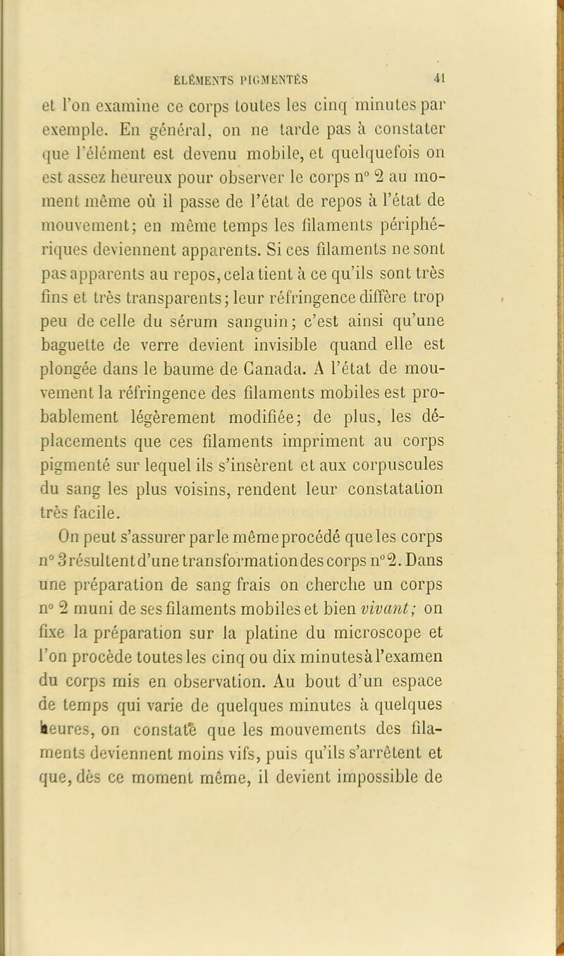 et l’on examine ce corps toutes les cinq minutes par exemple. En général, on ne tarde pas à constater que l’élément est devenu mobile, et quelquefois on est assez heureux pour observer le corps n° 2 au mo- ment même où il passe de l’état de repos à l’état de mouvement; en même temps les filaments périphé- riques deviennent apparents. Si ces filaments ne sont pas apparents au repos, cela tient à ce qu’ils sont très fins et très transparents; leur réfringence diffère trop peu de celle du sérum sanguin; c’est ainsi qu’une baguette de verre devient invisible quand elle est plongée dans le baume de Canada. A l’état de mou- vement la réfringence des filaments mobiles est pro- bablement légèrement modifiée; de plus, les dé- placements que ces filaments impriment au corps pigmenté sur lequel ils s’insèrent et aux corpuscules du sang les plus voisins, rendent leur constatation très facile. On peut s’assurer parle même procédé que les corps n°3résultentd’unetransformationdes corps n°2. Dans une préparation de sang frais on cherche un corps n° 2 muni de ses filaments mobiles et bien vivant; on fixe la préparation sur la platine du microscope et l’on procède toutes les cinq ou dix minutesà l’examen du corps mis en observation. Au bout d’un espace de temps qui varie de quelques minutes à quelques heures, on constaté que les mouvements des fila- ments deviennent moins vifs, puis qu’ils s’arrêtent et que, dès ce moment même, il devient impossible de