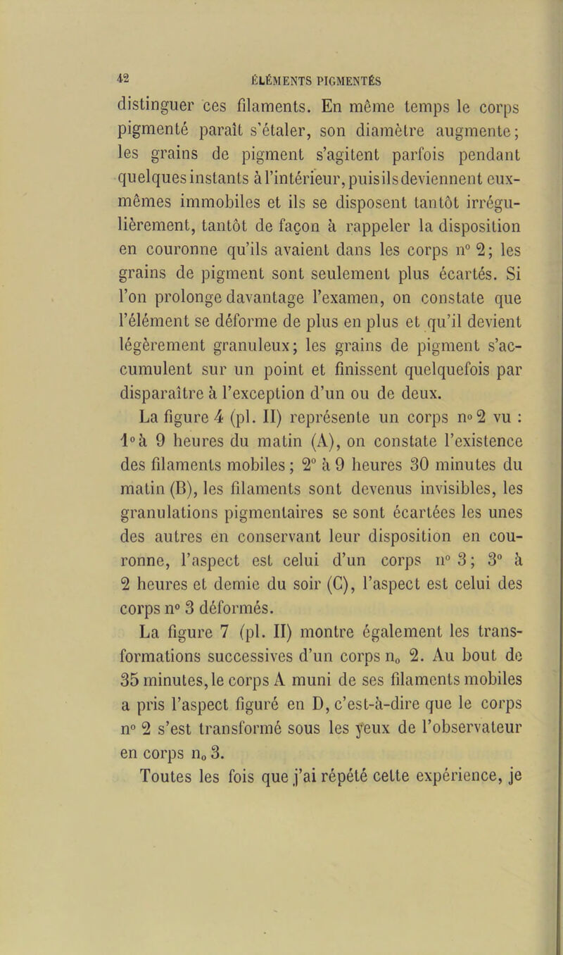 distinguer ces filaments. En même temps le corps pigmenté paraît s’étaler, son diamètre augmente; les grains de pigment s’agitent parfois pendant quelques instants à l’intérieur, puis il s deviennent eux- mêmes immobiles et ils se disposent tantôt irrégu- lièrement, tantôt de façon à rappeler la disposition en couronne qu’ils avaient dans les corps n° 2 ; les grains de pigment sont seulement plus écartés. Si l’on prolonge davantage l’examen, on constate que l’élément se déforme de plus en plus et qu’il devient légèrement granuleux; les grains de pigment s’ac- cumulent sur un point et finissent quelquefois par disparaître à l’exception d’un ou de deux. La figure 4 (pl. II) représente un corps n»2 vu : l°à 9 heures du matin (A), on constate l’existence des filaments mobiles ; 2° à 9 heures 30 minutes du matin (B), les filaments sont devenus invisibles, les granulations pigmentaires se sont écartées les unes des autres en conservant leur disposition en cou- ronne, l’aspect est celui d’un corps n° 3 ; 3° à 2 heures et demie du soir (C), l’aspect est celui des corps n° 3 déformés. La figure 7 (pl. II) montre également les trans- formations successives d’un corps n0 2. Au bout de 35 minutes, le corps A muni de ses filaments mobiles a pris l’aspect figuré en D, c’est-à-dire que le corps n° 2 s’est transformé sous les yeux de l’observateur en corps n0 3. Toutes les fois que j’ai répété celte expérience, je