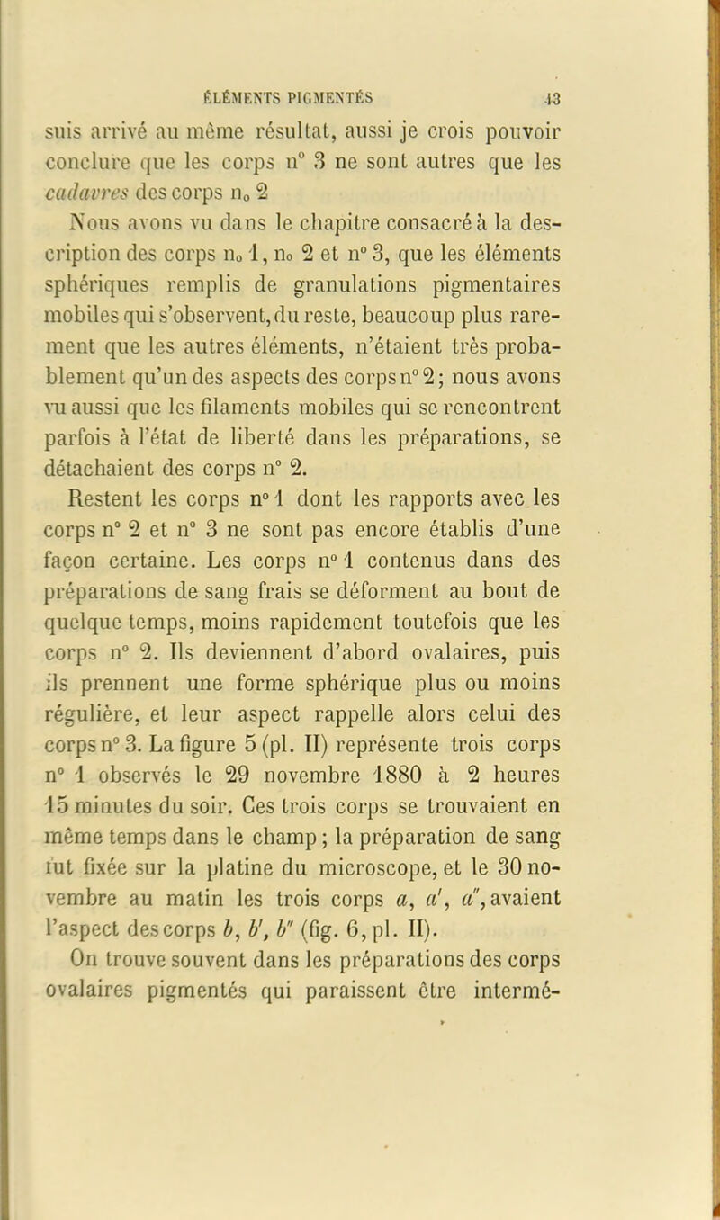 suis arrivé au même résultat, aussi je crois pouvoir conclure que les corps n° 3 ne sont autres que les cadavres des corps n0 2 Nous avons vu dans le chapitre consacré à la des- cription des corps n01, n0 2 et n° 3, que les éléments sphériques remplis de granulations pigmentaires mobiles qui s’observent, du reste, beaucoup plus rare- ment que les autres éléments, n’étaient très proba- blement qu’un des aspects des corpsn°2; nous avons vu aussi que les filaments mobiles qui se rencontrent parfois à l’état de liberté dans les préparations, se détachaient des corps n° 2. Restent les corps n° 1 dont les rapports avec les corps n° 2 et n° 3 ne sont pas encore établis d’une façon certaine. Les corps n° 1 contenus dans des préparations de sang frais se déforment au bout de quelque temps, moins rapidement toutefois que les corps n° 2. Ils deviennent d’abord ovalaires, puis ils prennent une forme sphérique plus ou moins régulière, et leur aspect rappelle alors celui des corps n° 3. La figure 5 (pi. II) représente trois corps n° 1 observés le 29 novembre 1880 à 2 heures 15 minutes du soir. Ces trois corps se trouvaient en même temps dans le champ ; la préparation de sang lut fixée sur la platine du microscope, et le 30 no- vembre au matin les trois corps a, a«'^avaient l’aspect des corps b, b', b (fig. 6,pl. II). On trouve souvent dans les préparations des corps ovalaires pigmentés qui paraissent être intermé-