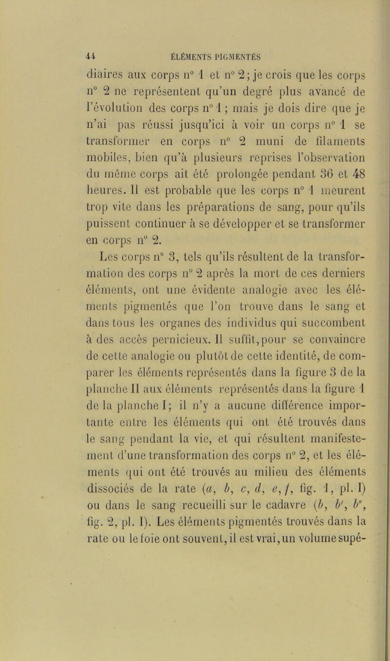 (Maires aux corps n° 1 et n° 2; je crois que les corps n° 2 ne représentent qu’un degré plus avancé de l’évolution des corps n° 1 ; mais je dois dire que je n’ai pas réussi jusqu’ici à voir un corps n° 1 se transformer en corps n° 2 muni de filaments mobiles, bien qu’à plusieurs reprises l’observation du même corps ait été prolongée pendant 36 et 48 heures. 11 est probable que les corps n° 1 meurent trop vite dans les préparations de sang, pour qu’ils puissent continuer à se développer et se transformer en corps n° 2. Les corps n° 3, tels qu’ils résultent de la transfor- mation des corps n° 2 après la mort de ces derniers éléments, ont une évidente analogie avec les élé- ments pigmentés que l’on trouve dans le sang et dans tous les organes des individus qui succombent à des accès pernicieux. 11 suffit,pour se convaincre de cette analogie ou plutôt de cette identité, de com- parer les éléments représentés dans la figure 3 de la planche II aux éléments représentés dans la figure 1 de la planche I; il n’y a aucune différence impor- tante entre les éléments qui ont été trouvés dans le sang pendant la vie, et qui résultent manifeste- ment d’une transformation des corps n° 2, et les élé- ments qui ont été trouvés au milieu des éléments dissociés de la rate (a, b, c, d, e,f, fig. 1, pl. I) ou dans le sang recueilli sur le cadavre (b, b', b, fig. 2, pl. 1). Les éléments pigmentés trouvés dans la rate ou le foie ont souvenL, il est vrai, un volumesupé-