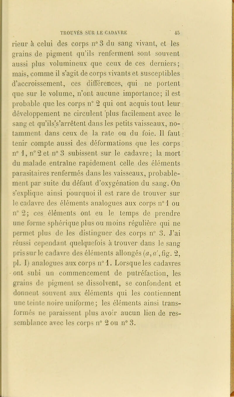 rieur il celui des corps n°3 du sang vivant, et les grains de pigment qu’ils renferment sont souvent aussi plus volumineux que ceux de ces derniers; mais, comme il s’agit de corps vivants et susceptibles d’accroissement, ces différences, qui ne portent que sur le volume, n’ont aucune importance; il est probable que les corps n° 2 qui ont acquis tout leur développement ne circulent 'plus facilement avec le sang et qu’ilsVarrêtent dans les petits vaisseaux, no- tamment dans ceux de la rate ou du foie. 11 faut tenir compte aussi des déformations que les corps n° J, n°2 et n° 3 subissent sur le cadavre; la mort du malade entraîne rapidement celle des éléments parasitaires renfermés dans les vaisseaux, probable- ment par suite du défaut d’oxygénation du sang. On s’explique ainsi pourquoi il est rare de trouver sur le cadavre des éléments analogues aux corps n° i ou n° 2; ces éléments ont eu le temps de prendre une forme sphérique plus ou moins régulière qui ne permet plus de les distinguer des corps n° 3. J’ai réussi cependant quelquefois à trouver dans le sang prissurle cadavre des éléments allongés (a,a', fig. 2, pl. I; analogues aux corps n0 ,l. Lorsque les cadavres ont subi un commencement de putréfaction, les grains de pigment se dissolvent, se confondent et donnent souvent aux éléments qui les contiennent une teinte noire uniforme ; les éléments ainsi trans- formés ne paraissent plus avoir aucun lien de res- semblance avec les corps n° 2 ou n° 3.