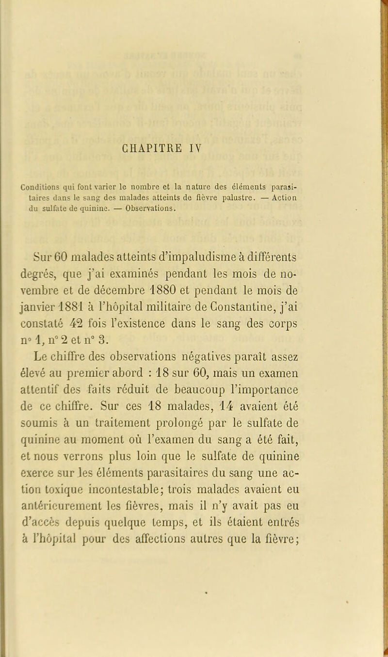 Conditions qui font varier le nombre et la nature des éléments parasi- taires dans le sang des malades atteints de fièvre palustre. — Action du sulfate de quinine. — Observations. Sur 60 malades atteints d’impaludisme à différents degrés, que j’ai examinés pendant les mois de no- vembre et de décembre 1880 et pendant le mois de janvier 1881 à l’hôpital militaire de Constantine, j’ai constaté 42 fois l’existence dans le sang des corps n° n° 2 et n° 3. Le chiffre des observations négatives paraît assez élevé au premier abord : 18 sur 60, mais un examen attentif des faits réduit de beaucoup l’importance de ce chiffre. Sur ces 18 malades, 14 avaient été soumis à un traitement prolongé par le sulfate de quinine au moment où l’examen du sang a été fait, et nous verrons plus loin que le sulfate de quinine exerce sur les éléments parasitaires du sang une ac- tion toxique incontestable; trois malades avaient eu antérieurement les fièvres, mais il n’y avait pas eu d’accès depuis quelque temps, et ils étaient entrés à l’hôpital pour des affections autres que la fièvre;