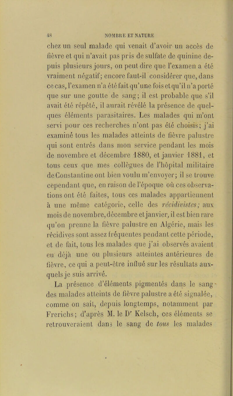 chez un seul malade qui venait d’avoir un accès de fièvre et qui n’avait pas pris de sulfate de quinine de- puis plusieurs jours, on peut dire que l’examen a été vraiment négatif; encore faut-il considérer que, dans ce cas, l’examen n’a été fait qu’une fois et qu’il n’a porté que sur une goutte de sang; il est probable que s’il avait été répété, il aurait révélé la présence de quel- ques éléments parasitaires. Les malades qui m’ont servi pour ces recherches n’ont pas été choisis; j’ai examiné tous les malades atteints de fièvre palustre qui sont entrés dans mon service pendant les mois de novembre et décembre 1880, et janvier 1881, et tous ceux que mes collègues de l’hôpital militaire deConstantine ont bien voulu m’envoyer; il se trouve cependant que, en raison de l’époque où ces observa- tions ont été faites, tous ces malades appartiennent à une même catégorie, celle des récidivistes; aux mois de novembre, décembre et janvier, il est bien rare qu’on prenne la fièvre palustre en Algérie, mais les récidives sont assez fréquentes pendant cette période, et de fait, tous les malades que j’ai observés avaient eu déjà une ou plusieurs atteintes antérieures de fièvre, ce qui a peut-être influé sur les résultats aux- quels je suis arrivé. La présence d’éléments pigmentés dans le sang- des malades atteints de fièvre palustre a été signalée, comme on sait, depuis longtemps, notamment par Frerichs; d’après M. le Dr Kelsch, ces éléments se retrouveraient dans le sang de tous les malades