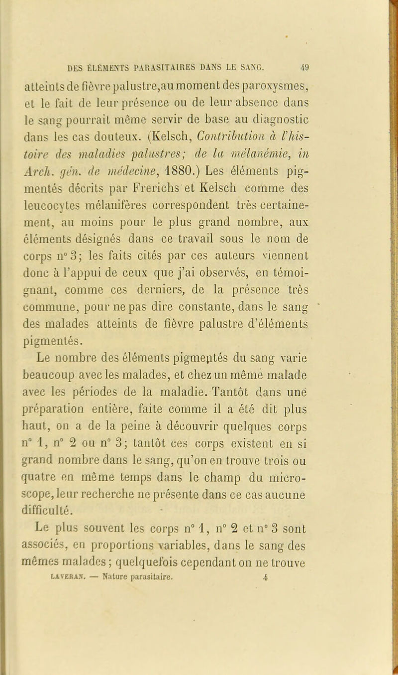 atteints de fièvre palustre,aumornent des paroxysmes, et le fait de leur présence ou de leur absence dans le sang pourrait même servir de base au diagnostic dans les cas douteux. (Kelsch, Contribution à l’his- toire des maladies palustres; de la mélanémie, in Arch. gén. de médecine, 1880.) Les éléments pig- mentés décrits par Frerichs et Kelsch comme des leucocytes mélanifères correspondent très certaine- ment, au moins pour le plus grand nombre, aux éléments désignés dans ce travail sous le nom de corps n°3; les faits cités par ces auteurs viennent donc à l’appui de ceux que j’ai observés, en témoi- gnant, comme ces derniers, de la présence très commune, pour ne pas dire constante, dans le sang des malades atteints de fièvre palustre d’éléments pigmentés. Le nombre des éléments pigmeptés du sang varie beaucoup avec les malades, et chez un même malade avec les périodes de la maladie. Tantôt dans une préparation entière, faite comme il a été dit plus haut, on a de la peine à découvrir quelques corps n° I, n° 2 ou n° 3; tantôt ces corps existent en si grand nombre dans le sang, qu’on en trouve trois ou quatre en même temps dans le champ du micro- scope, leur recherche ne présente dans ce cas aucune difficulté. Le plus souvent les corps n° 1, n° 2 et n° 3 sont associés, en proportions variables, dans le sang des mêmes malades ; quelquefois cependant on ne trouve lavera*. — Nature parasitaire. 4