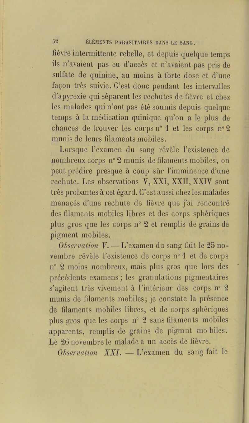 fièvre intermittente rebelle, et depuis quelque temps ils n’avaient pas eu d’accès et n’avaient pas pris de sulfate de quinine, au moins à forte dose et d’une façon très suivie. C’est donc pendant les intervalles d’apyrexie qui séparent les rechutes de fièvre et chez les malades qui n’ont pas été soumis depuis quelque temps à la médication quinique qu’on a le plus de chances de trouver les corps n° 1 et les corps n° 2 munis de leurs filaments mobiles. Lorsque l’examen du sang révèle l’existence de nombreux corps n°2 munis de filaments mobiles, on peut prédire presque à coup sûr l’imminence d’une rechute. Les observations V, XXI, XXII, XXIV sont très probantes à cet égard. C’est aussi chez les malades menacés d’une rechute de fièvre que j’ai rencontré des filaments mobiles libres et des corps sphériques plus gros que les corps n° 2 et remplis de grains de pigment mobiles. Observation V. —L’examen du sang fait le 25 no- vembre révèle l’existence de corps n° 1 et de corps n° 2 moins nombreux, mais plus gros que lors des précédents examens; les granulations pigmentaires s’agilent très vivement à l’intérieur des corps n° 2 munis de filaments mobiles; je constate la présence de filaments mobiles libres, et de corps sphériques plus gros que les corps n° 2 sans filaments mobiles apparents, remplis de grains de pigmnt mobiles. Le 26 novembre le malade a un accès dé fièvre. Observation XXL — L’examen du sang fait le