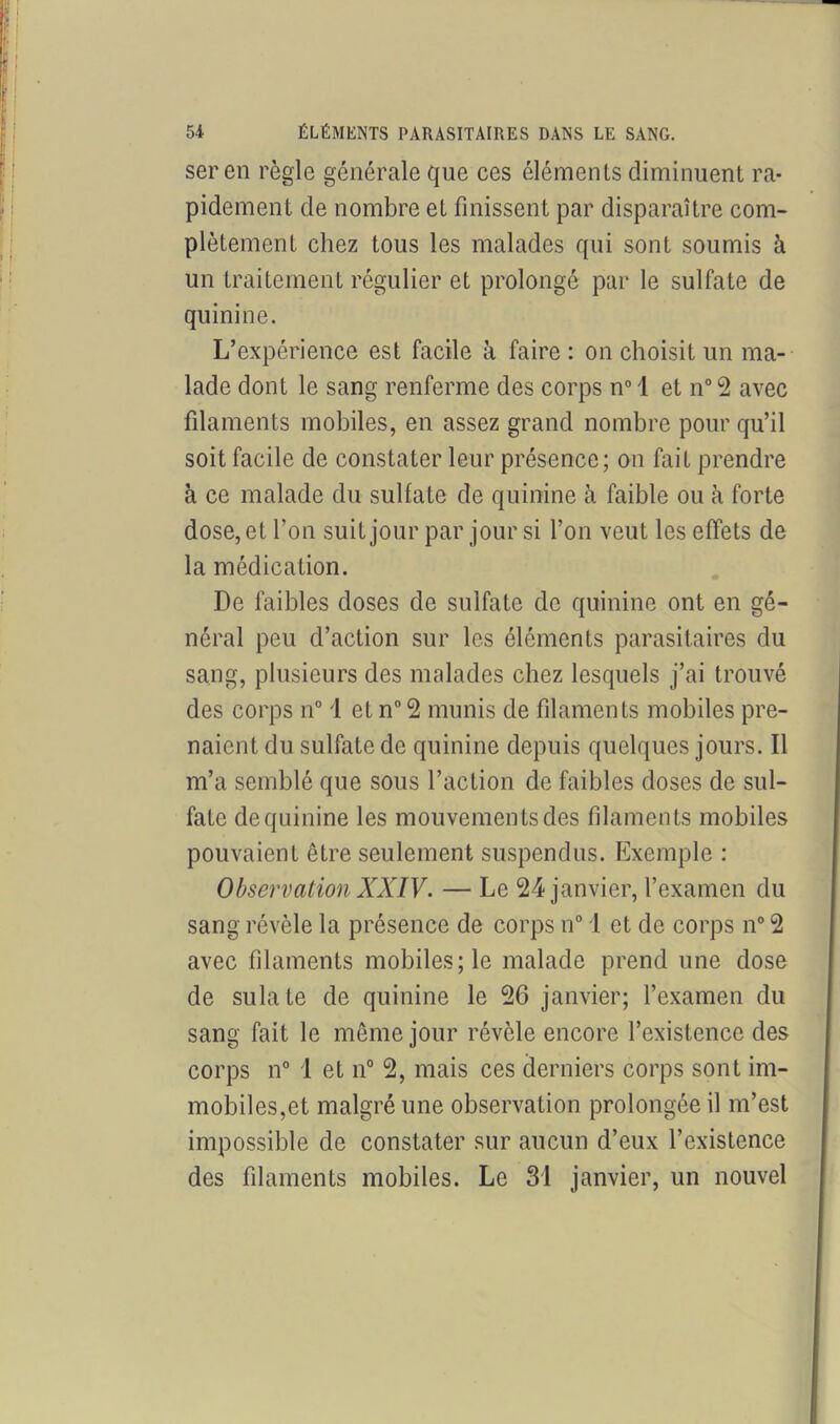 seren règle générale que ces éléments diminuent ra- pidement de nombre et finissent par disparaître com- plètement chez tous les malades qui sont soumis à un traitement régulier et prolongé par le sulfate de quinine. L’expérience est facile à faire : on choisit un ma- lade dont le sang renferme des corps n° 1 et n° 2 avec filaments mobiles, en assez grand nombre pour qu’il soit facile de constater leur présence; on fait prendre à ce malade du sulfate de quinine à faible ou à forte dose, et l’on suit jour par jour si l’on veut les effets de la médication. De faibles doses de sulfate de quinine ont en gé- néral peu d’action sur les éléments parasitaires du sang, plusieurs des malades chez lesquels j’ai trouvé des corps n° 1 et n°2 munis de filaments mobiles pre- naient du sulfate de quinine depuis quelques jours. Il m’a semblé que sous l’action de faibles doses de sul- fate de quinine les mouvements des filaments mobiles pouvaient être seulement suspendus. Exemple : Observation XXIV. — Le 24 janvier, l’examen du sang révèle la présence de corps n° 1 et de corps n° 2 avec filaments mobiles; le malade prend une dose de sulate de quinine le 26 janvier; l’examen du sang fait le même jour révèle encore l’existence des corps n° 1 et n° 2, mais ces derniers corps sont im- mobiles,et malgré une observation prolongée il m’est impossible de constater sur aucun d’eux l’existence des filaments mobiles. Le 31 janvier, un nouvel