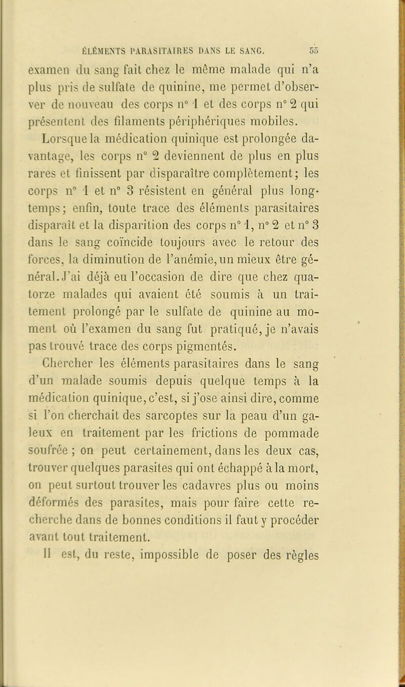 examen du sang fait chez le même malade qui n’a plus pris de sulfate de quinine, me permet d’obser- ver de nouveau des corps n° 1 et des corps n° 2 qui présentent des filaments périphériques mobiles. Lorsque la médication quinique est prolongée da- vantage, les corps n° 2 deviennent de plus en plus rares et finissent par disparaître complètement; les corps n° 1 et n° 3 résistent en général plus long- temps; enfin, toute trace des éléments parasitaires disparait et la disparition des corps n° 1, n° 2 et n° 3 dans le sang coïncide, toujours avec le retour des forces, la diminution de l’anémie, un mieux être gé- néral. J’ai déjà eu l’occasion de dire que chez qua- torze malades qui avaient été soumis à un trai- tement prolongé par le sulfate de quinine au mo- ment où l’examen du sang fut pratiqué, je n’avais pas trouvé trace des corps pigmentés. Chercher les éléments parasitaires dans le sang d’un malade soumis depuis quelque temps à la médication quinique, c’est, si j’ose ainsi dire, comme si l’on cherchait des sarcoptes sur la peau d’un ga- leux en traitement par les frictions de pommade soufrée; on peut certainement, dans les deux cas, trouver quelques parasites qui ont échappé à la mort, on peut surtout trouver les cadavres plus ou moins déformés des parasites, mais pour faire cette re- cherche dans de bonnes conditions il faut y procéder avant tout traitement. 11 est, du reste, impossible de poser des règles