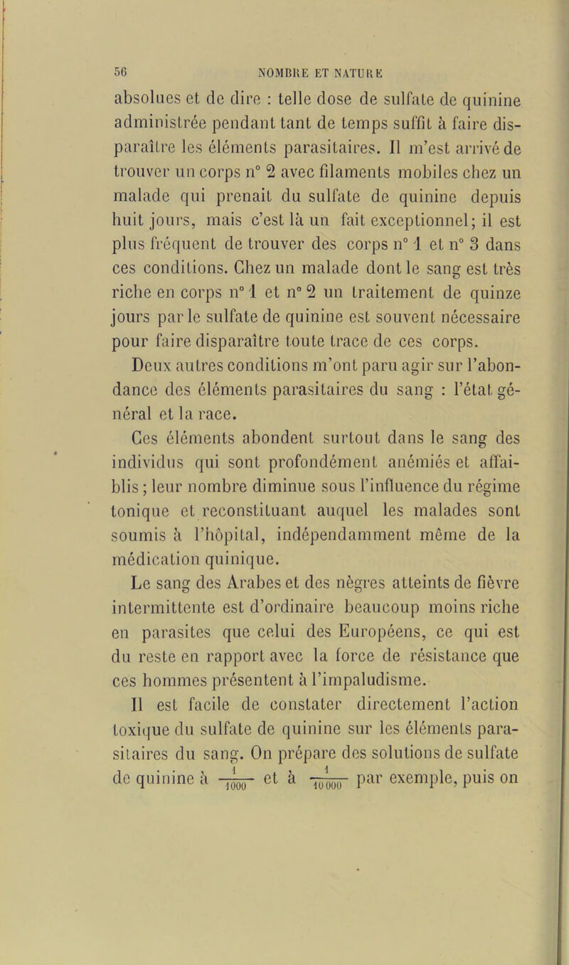 absolues et, de dire : telle dose de sulfate de quinine administrée pendant tant de temps suffit à faire dis- paraître les éléments parasitaires. Il m’est arrivé de trouver un corps n° 2 avec filaments mobiles chez un malade qui prenait du sulfate de quinine depuis huit jours, mais c’est là un fait exceptionnel; il est plus fréquent de trouver des corps n° 1 et n° 3 dans ces conditions. Chez un malade dont le sang est très riche en corps n° 1 et n° 2 un traitement de quinze jours parle sulfate de quinine est souvent nécessaire pour faire disparaître toute trace de ces corps. Deux autres conditions m’ont paru agir sur l’abon- dance des éléments parasitaires du sang : l’état gé- néral et la race. Ces éléments abondent surtout dans le sang des individus qui sont profondément anémiés et affai- blis ; leur nombre diminue sous l’influence du régime tonique et reconstituant auquel les malades sont soumis à l’hôpital, indépendamment même de la médication quinique. Le sang des Arabes et des nègres atteints de fièvre intermittente est d’ordinaire beaucoup moins riche en parasites que celui des Européens, ce qui est du reste en rapport avec la force de résistance que ces hommes présentent à l’impaludisme. Il est facile de constater directement l’action toxique du sulfate de quinine sur les éléments para- sitaires du sang. On prépare des solutions de sulfate de quinine à et à par exemple, puis on